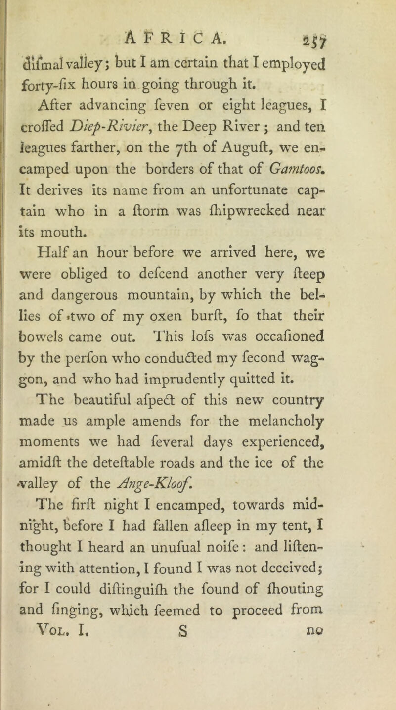 ciifmal valley ; but I am certain that I employed forty-fix hours in going through it. After advancing feven or eight leagues, I crofled Diep~Rivier^ the Deep River ; and ten leagues farther, on the yth of Auguft, we en- camped upon the borders of that of Gamtoos» It derives its name from an unfortunate cap- tain w^ho in a ftorm was fhipwrecked near its mouth. Half an hour before we arrived here, we were obliged to defcend another very fteep and dangerous mountain, by which the bel- i lies of »two of my oxen burft, fo that their I bowels came out. This lofs was occafioned i by the perfon who conducted my fécond wag- I gon, and who had imprudently quitted it. The beautiful afpedt of this new country made us ample amends for the melancholy moments we had feveral days experienced, amidft the deteftable roads and the ice of the »valley of the Ange-Kloof, The firft night I encamped, towards mid- night, before I had fallen afleep in my tent, I thought I heard an unufual noife : and liften- ing with attention, 1 found I was not deceived; for I could difliinguifh the found of fhouting and finging, which feemed to proceed from VoL. I. S no