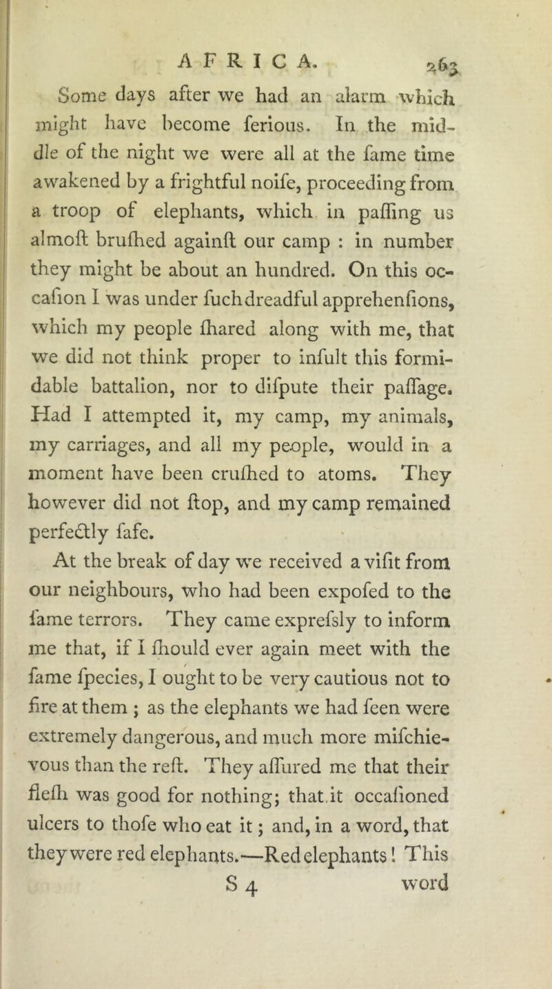 Some clays after we had an alarm -which I might have become ferions. In the mid- ) die of the night we were all at the fame time , awakened by a frightful noife, proceeding from I a troop of elephants, which in palling us i almoft brufhed againft our camp : in number they might be about an hundred. On this oc- cafion 1 was under fuchdreadful apprehenfions, which my people fhared along with me, that we did not think proper to infult this formi- dable battalion, nor to difpute their paffage. Had I attempted it, my camp, my animals, my carriages, and all my people, would in a moment have been crufhed to atoms. They however did not Hop, and my camp remained perfectly fafe. I At the break of day we received a vifit from our neighbours, who had been expofed to the fame terrors. They came exprefsly to inform me that, if I fliould ever again meet with the fame fpecies, I ought to be very cautious not to hre at them j as the elephants we had feen were extremely dangerous, and much more mifchie- vous than the reft. They aflured me that their flefli was good for nothing; that.it occafioned ulcers to thofe who eat it ; and, in a word, that they were red elephants.—Red elephants ! This