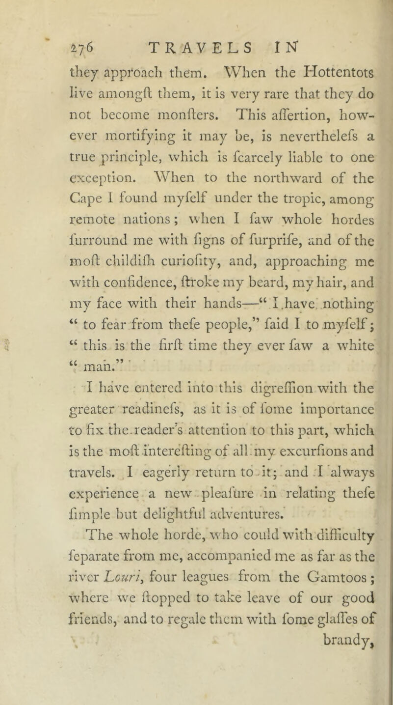 they approach them. When the Hottentots live amongfl tliem, it is very rare that they do not become mongers. This alTertion, how- ever mortifying it may he, is neverthelefs a true principle, which is fcarcely liable to one exception. When to the northward of the Cape 1 found myfelf under the tropic, among remote nations ; when I faw whole hordes furround me with figns of furprife, and of the moft childilh curiofity, and, approaching me with confidence, ftroke my beard, my hair, and my face with their hands—“ I.have nothing “ to fear from thefe people,” faid I to myfelf j “ this is the hrfl time they ever faw a white “ man. I have entered into this digreflion with the greater readinefs, as it is of fome importance to fix the.reader's attention to this part, W'hich is the moft -interefting of all.my excurfions and travels. I eagerly return to At; and .1 always experience a new pleafure in relating thefe fimple but delightful adventures. The whole horde, w ho could with difficulty feparate from me, accompanied me as far as the river Louri^ four leagues from the Gamtoos ; where we Hopped to take leave of our good friends, and to regale them wdth fome glaffes of \ brandy,