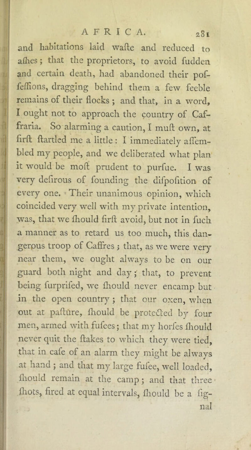 and habitations laid wafte and reduced to allies ; that the proprietors, to avoid fudden and certain death, had abandoned their pof- fedions, dragging behind them a few feeble remains of their flocks ; and that, in a word, I ought not to approach the country of Caf- fraria. So alarming a caution, I mull own, at flrfl: ftartlcd me a little : I Immediately alTem- bled my people, and we deliberated what plan it would be moft prudent to purfue. I was very defirous of founding the difpofition of every one. ^ Their unanimous opinion, which coincided very well with my private intention, was, that we Ihould flrfl; avoid, but not in fuch a manner as to retard us too much, this dan- gerous troop of Caflfres ; that, as we were very near them, we ought always to be on our guard both night and day tliat, to prevent being furprifed, w^e fliould never encamp but in the open country ; that our oxen, when out at pafture, Ihould be proteCced by four men, armed with fufees ; that my horfes fliould never quit the flakes to which they were tied, that in cafe of an alarm they might be always at hand ; and that my large fufee, well loaded, fliould remain at the camp ; and that three • fliots, fired at equal intervals, fliould be a flg- nal