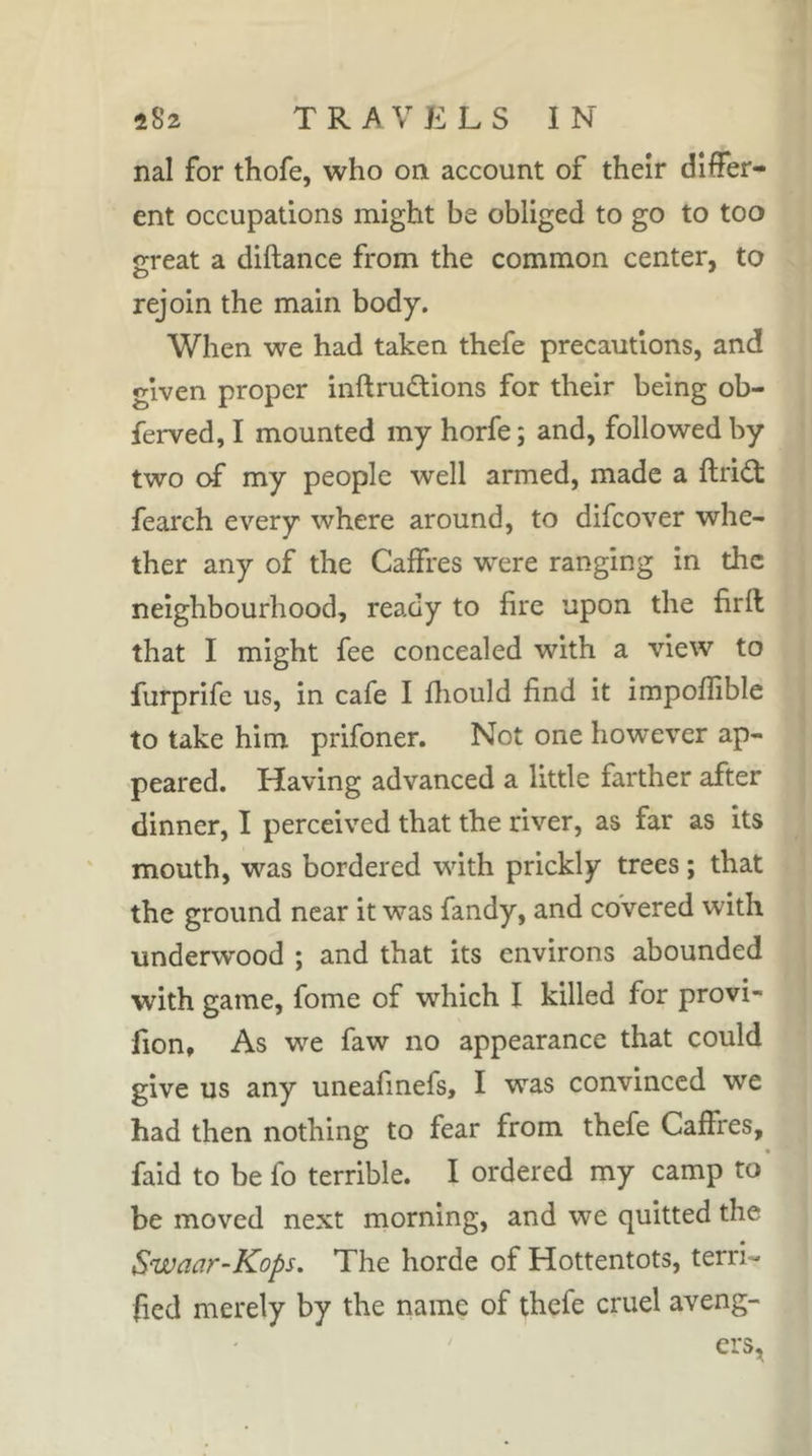 nal for thofe, who on account of their differ- ent occupations might be obliged to go to too great a diftance from the common center, to rejoin the main body. When we had taken thefe precautions, and given proper inftrudtions for their being ob- ferved, I mounted my horfe ; and, followed by two of my people well armed, made a ftridt fearch every where around, to difeover whe- ther any of the Caffres were ranging in the neighbourhood, ready to fire upon the firft that I might fee concealed with a view to furprife us, in cafe I fliould find it impofiible to take him prifoner. Not one however ap- peared. Having advanced a little farther after dinner, I perceived that the river, as far as its mouth, was bordered with prickly trees ; that the ground near it was fandy, and covered with underwood ; and that its environs abounded with game, fome of which I killed for provi- fion. As we faw no appearance that could give us any uneafinefs, I was convinced we had then nothing to fear from thefe Caffres, faid to be fo terrible. I ordered my camp to be moved next morning, and we quitted the Swaar-Kops, The horde of Hottentots, terri- fied merely by the name of thefe cruel aveng- ers,