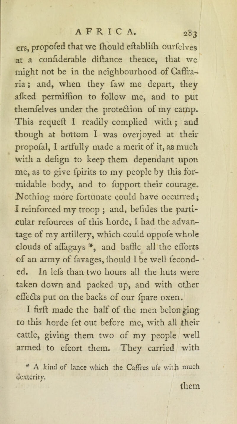 ers, propofed that we fhould eftablifh ourfelves at a conhderablc diftance thence, that we might not be in the neighbourhood of CaflVa- ria ; and, when they faw me depart, they a(ked permiffion to follow me, and to piit themfelves under the protedion of my camp. This requeft I readily complied with ; and though at bottom I was overjoyed at their propofal, I artfully made a merit of it, as much with a defign to keep them dependant upon me, as to give fpirits to my people by this for- midable body, and to fupport their courage. Nothing more fortunate could have occurred; I reinforced my troop ; and, befides the parti- cular refources of this horde, I had the advan- tage of my artillery, which could oppofe whole clouds of alTagays *, and baffle all the efforts of an army of favages, fhould I be well fécond- ' ed. In lefs than two hours all the huts were taken down and packed up, and with other effedls put on the backs of our fpare oxen. I firft made the half of the men belon ging to this horde fet out before me, with all their cattle, giving them two of my people well armed to effort them. They carried wdth * A kind of lance which the CafFres ufe with much dexterity.