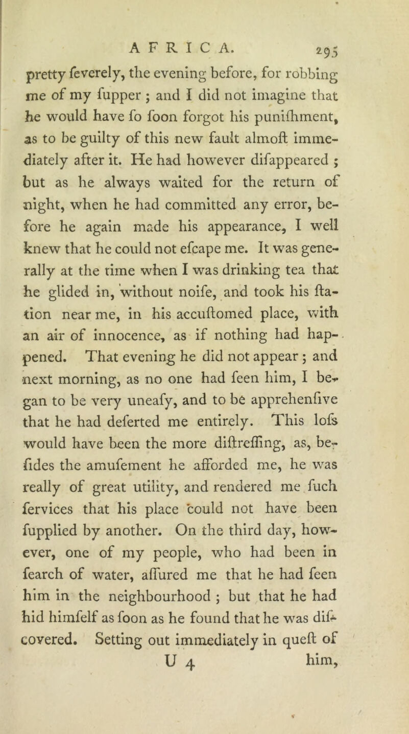 pretty feverely, the evening before, for robbing me of my fupper ; and I did not imagine that he would have fo foon forgot his punilhment, as to be guilty of this new fault ahnoft imme- diately after it. He had however difappeared ; but as he always waited for the return of night, when he had committed any error, be- fore he again made his appearance, I well knew that he could not efcape me. It was gene- rally at the time when I was drinking tea that he glided in, without noife, and took his fta- tion near me, in his accuftomed place, with an air of innocence, as if nothing had hap-. pened. That evening he did not appear ; and next morning, as no one had feen him, I be-»* gan to be very uneafy, and to be apprehenfive that he had deferted me entirely. This lofs would have been the more diftrefling, as, be- fides the amufement he afforded me, he was really of great utility, and rendered me fuch fervices that his place could not have been fupplied by another. On the third day, how- ever, one of my people, who had been in fearch of water, affured me that he had feen him in the neighbourhood ; but that he had hid himfelf as foon as he found that he was dif* covered. Setting out immediately in quell of ' U 4 him.