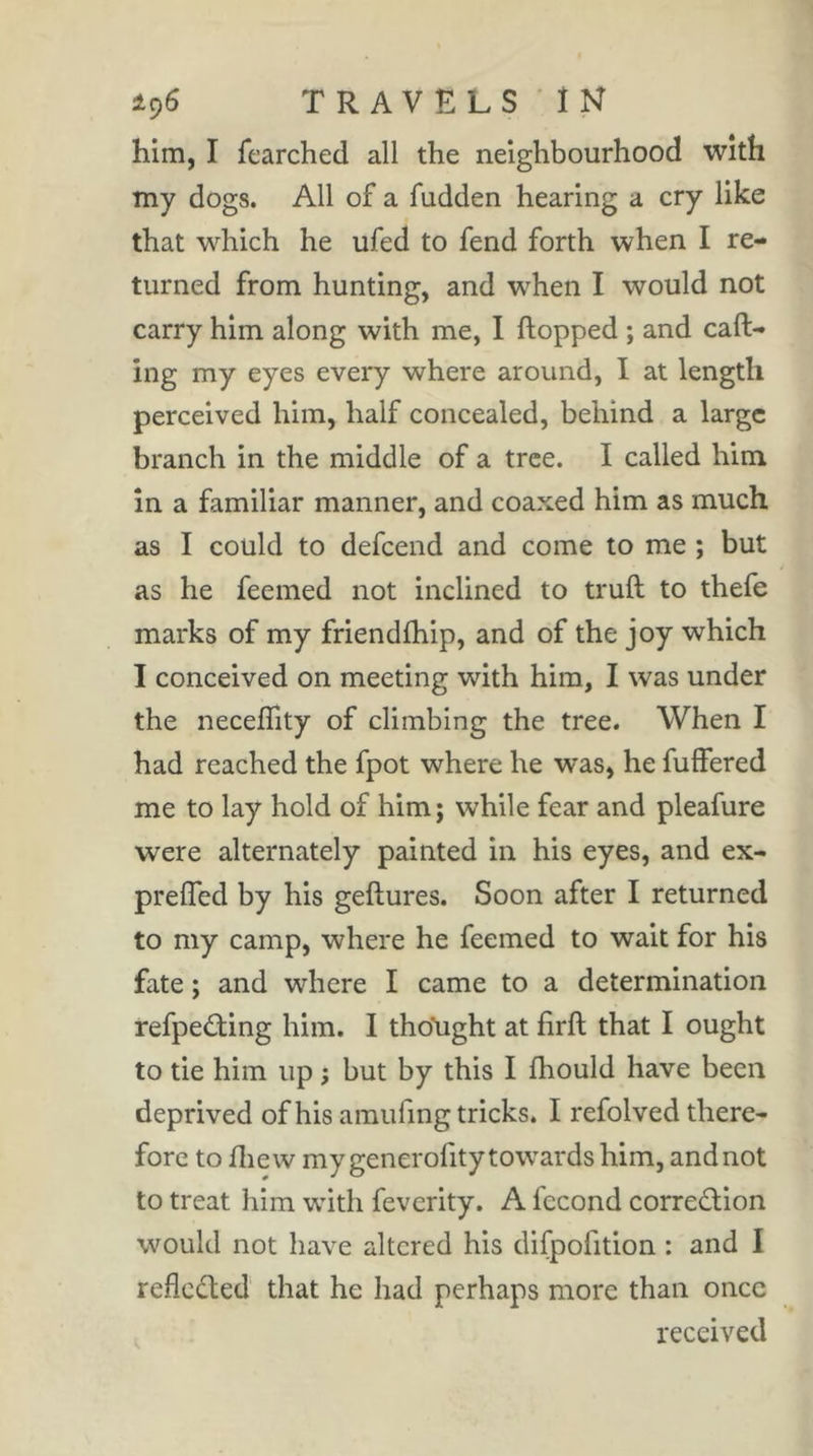 him, I fearched all the neighbourhood with my dogs. All of a fudden hearing a cry like that which he ufed to fend forth when I re- turned from hunting, and when I would not carry him along with me, I hopped ; and call- ing my eyes every where around, I at length perceived him, half concealed, behind a large branch in the middle of a tree. I called him in a familiar manner, and coaxed him as much as I could to defeend and come to me ; but as he feemed not inclined to trull to thefe marks of my friendlhip, and of the joy which I conceived on meeting with him, I was under the necelïity of climbing the tree. When I had reached the fpot where he was, he fulFered me to lay hold of him; while fear and pleafure were alternately painted in his eyes, and ex- prelTed by his gellures. Soon after I returned to my camp, where he feemed to wait for his fate ; and where I came to a determination refpeâiing him. I thdlight at firll that I ought to tie him up ; but by this I Ihould have been deprived of his amufing tricks. I refolved there- fore to fliew my generofity towards him, and not to treat him with feverity. A fécond corredion would not have altered his difpofition : and I reflected that he had perhaps more than once received