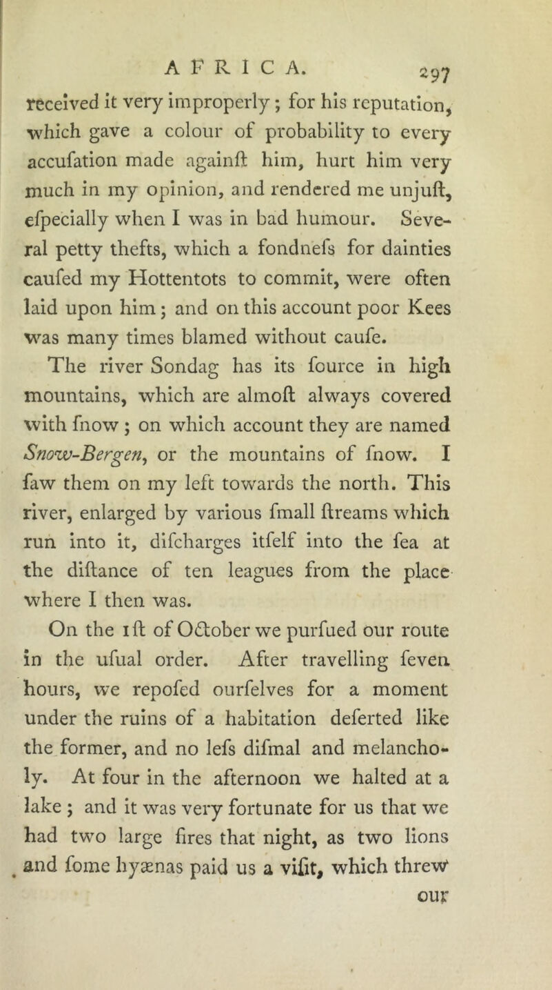 297 received it very improperly ; for his reputation, which gave a colour of probability to every accufation made againft him, hurt him very much in my opinion, and rendered me unjuft, efpecially when I was in bad humour. Seve- ral petty thefts, which a fondnefs for dainties caufed my Hottentots to commit, were often laid upon him ; and on this account poor Kces was many times blamed without caufe. The river Sondag has its fource in high mountains, which are almoft always covered with fnow ; on which account they are named Snow-Bergen^ or the mountains of fnow. I faw them on my left towards the north. This river, enlarged by various fmall ftreams which run into it, difeharges itfelf into the fea at the diftance of ten leagues from the place where I then was. On the I ft of October we purfued our route in the ufual order. After travelling feven hours, we repofed ourfelves for a moment under the ruins of a habitation deferted like the former, and no lefs difmal and melancho- ly. At four in the afternoon we halted at a lake ; and it was very fortunate for us that we had tw’o large fires that night, as two lions ^ and fome hyænas paid us a vifit, which threvV