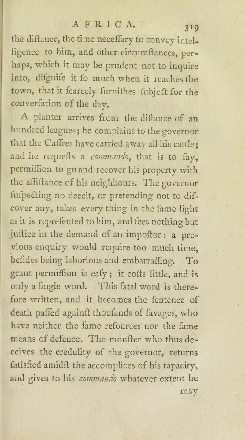 A F R I C A. 3^9 the dlllance, the time neceflary to convey intel- ligence to him, and other circumftances, per- haps, which it may he prudent not to inquire into, dilguife it lb much when it reaches the town, that it fcarcely furnilhes fubjed for the converfation of the day. A planter arrives from the diftance of an hundred leagues; he complains to the governor that the Caffres have carried away all his cattle; and he reqiiefts a commando^ that is to fay, permiffion to go and recover his property with the affiftance of his neighbours. The governor fufpeâing no deceit, or pretending not to dif- cover any, takes every thing in the fame light as it is reprefented to him, and fees nothing but juftice in the demand of an impoftor; a pre- vious enquiry would require too much time, befides being laborious and embarraffing. To grant permiffion is eafy ; it cofts little, and is only a fingle word. This fatal word is there- fore written, and it becomes the fentence of death paffed againft thoufands of favages, who have neither the fame refources nor the fame means of defence. The monfter who thus de- ceives the credulity of the governor, returns fatisfied amidft the accomplices of his rapacity, and gives to his commando whatever extent he may