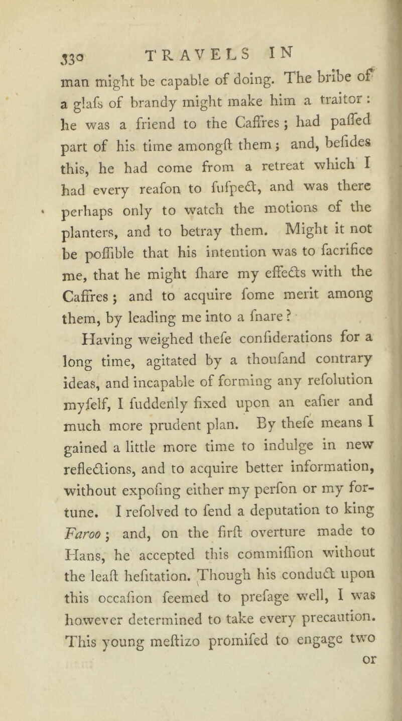 man might be capable of doing. The bribe of^ a glafs of brandy might make him a traitor : he was a friend to the Caffres ; had palTed part of his time amongft them j and, befides this, he had come from a retreat which I had every reafon to fiifped, and was there » perhaps only to watch the motions of the planters, and to betray them. Might it not be poffible that his intention was to facrifice me, that he might fliare my effeds wdth the Caffres ; and to acquire fome merit among them, by leading me into a fnare ? Having weighed thefe confiderations for a long time, agitated by a thoiifand contrary ideas, and incapable of forming any refolution myfelf, I fuddenly fixed upon an eafier and much more prudent plan. By thefe means I gained a little more time to indulge in new refledions, and to acquire better information, without expofing either my perfon or my for- tune. I refolved to fend a deputation to king Faroo ; and, on the firfl overture made to Hans, he accepted this commifTion without the lead hefitation. Though his condud upon this occafion feemed to prefage wxll, I was however determined to take every precaution. This young meftizo promifed to engage two