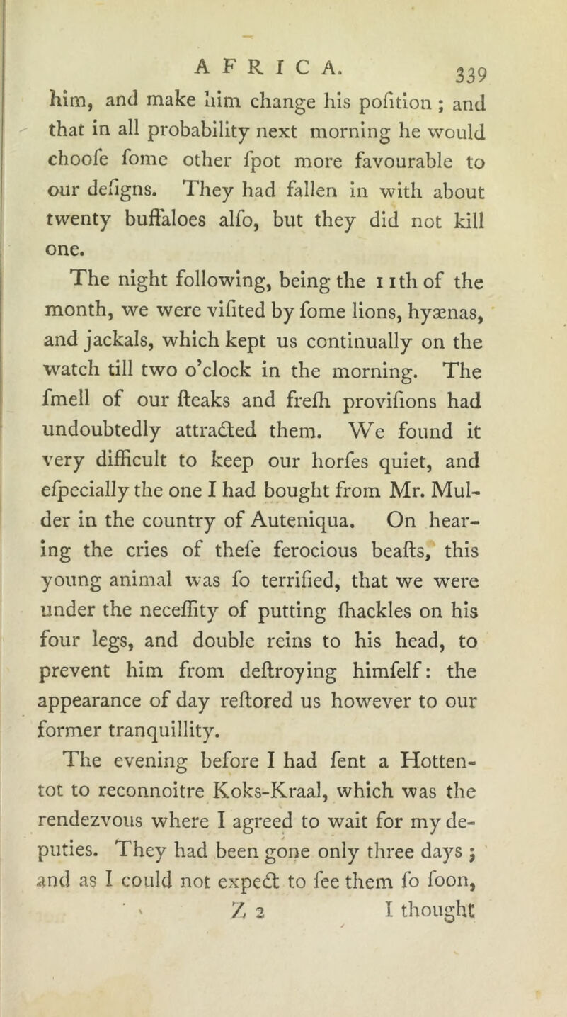 him, and make Iiim change his pofition ; and ^ that in all probability next morning he would choofe fome other fpot more favourable to our deiigns. They had fallen in with about twenty buffaloes alfo, but they did not kill one. The night following, being the i ith of the month, we were vifited by fome lions, hyænas, and jackals, which kept us continually on the watch till two o’clock in the morning. The fmell of our fteaks and frefh provifions had undoubtedly attraded them. We found it very difficult to keep our horfes quiet, and efpecially the one I had bought from Mr. Mul- der in the country of Auteniqua. On hear- ing the cries of thefe ferocious beafts, this young animal was fo terrified, that we were under the neceffity of putting fhackles on his four legs, and double reins to his head, to prevent him from deftroying himfelf ; the appearance of day reflored us however to our former tranquillity. The evening before I had fent a Hotten- tot to reconnoitre Koks-Kraal, which was the rendezvous where I agreed to wait for my de- puties. They had been gone only three days ; and as I could not exped to fee them fo foon, Z 2 I thought