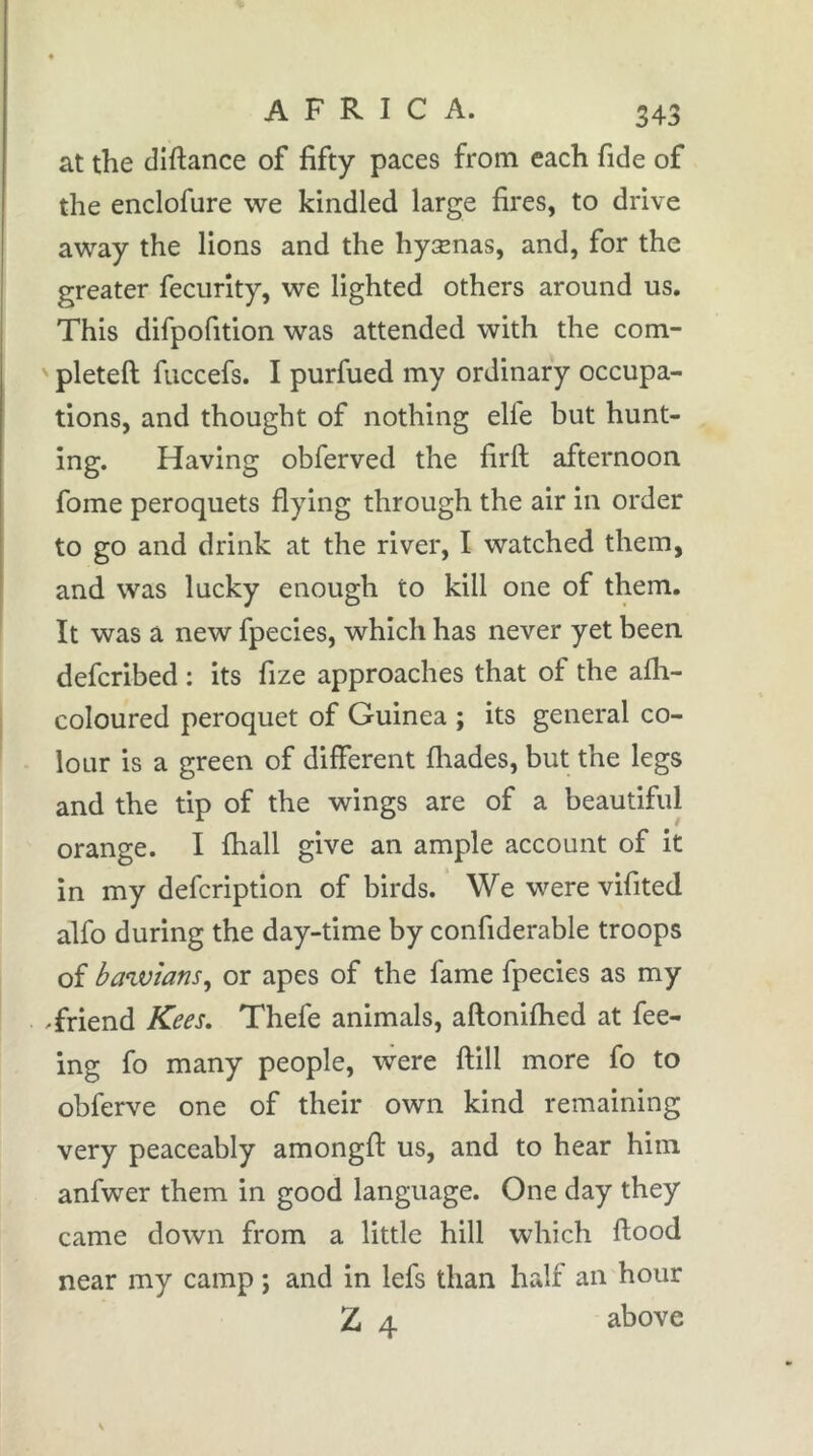 at the diftance of fifty paces from each fide of the enclofure we kindled large fires, to drive away the lions and the hyænas, and, for the greater fecurity, we lighted others around us. This difpofition was attended with the com- ' pleteft fuccefs. I purfued my ordinary occupa- tions, and thought of nothing elfe but hunt- ing. Having obferved the firft afternoon fome peroquets flying through the air in order to go and drink at the river, I watched them, and was lucky enough to kill one of them. It was a new fpecies, which has never yet been defcribed : its fize approaches that of the afh- coloured peroquet of Guinea ; its general co- lour is a green of different fliades, but the legs and the tip of the wings are of a beautiful orange. I fhall give an ample account of it in my defcription of birds. We were vifited alfo during the day-time by confiderable troops of bawians^ or apes of the fame fpecies as my Triend Kees, Thefe animals, aftonifhed at fee- ing fo many people, were ftill more fo to obferve one of their own kind remaining very peaceably amongfi: us, and to hear him anfwer them in good language. One day they came down from a little hill which flood near my camp ; and in lefs than half an hour Z 4 above