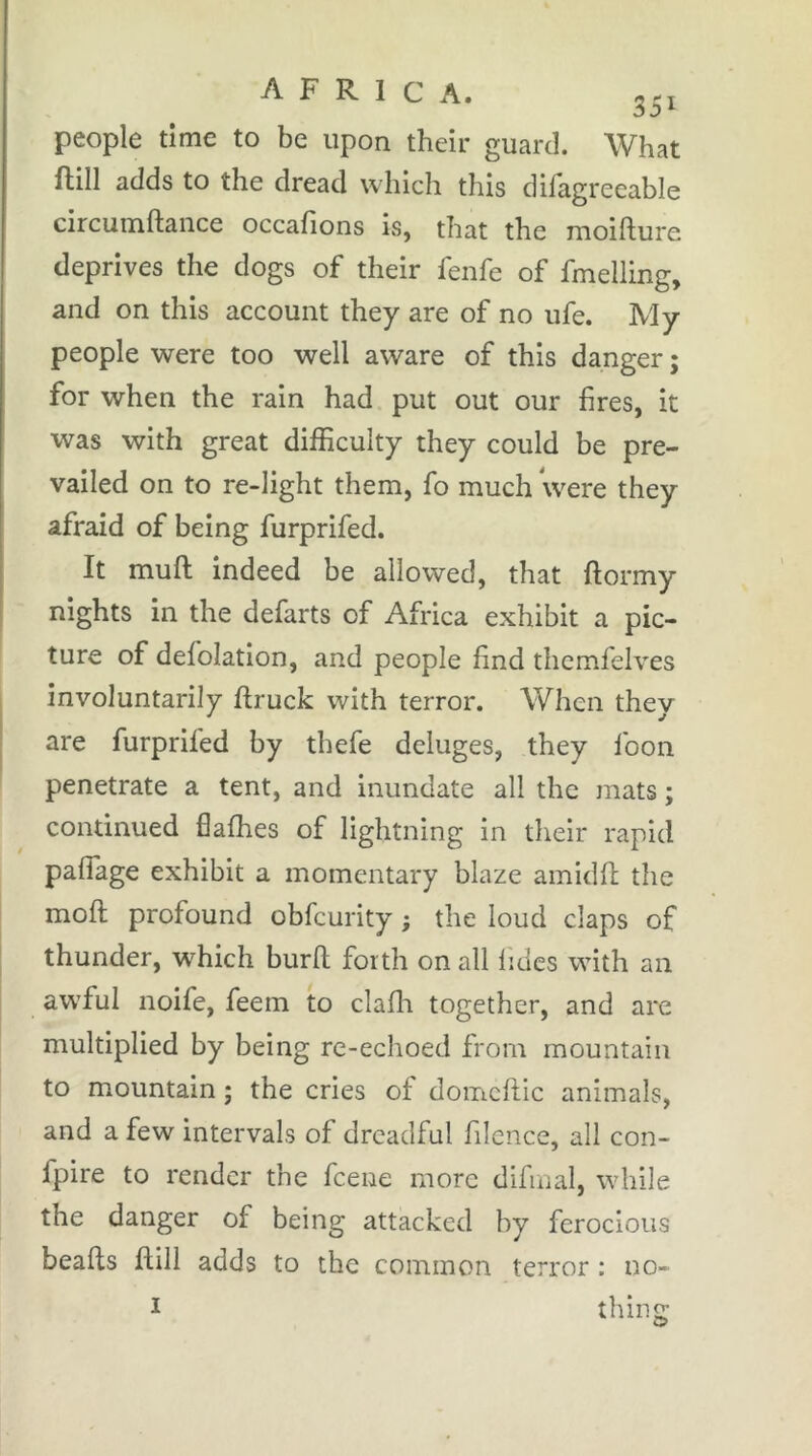 AFRICA. 3.1 people time to be upon their guard. What ftill adds to the dread which this difagreeable circumftance occafions is, that the moifture deprives the dogs of their fenfe of fmelling, and on this account they are of no ufe. My people were too well aware of this danger ; for when the rain had put out our fires, it was with great dilf culty they could be pre- vailed on to re-light them, fo much were they afraid of being furprifed. It muft indeed be allowed, that flormy I nights in the defarts of Africa exhibit a pic- ture of delolation, and people f nd thcmfelves involuntarily ftruck with terror. When they I are furprifed by thefe deluges, they foon penetrate a tent, and inundate all the mats ; continued flalhes of lightning in their rapid paflage exhibit a momentary blaze amidft the moft profound obfcurity ; the loud claps of thunder, which burft forth on all lides with an awful noife, feem to clafh together, and are multiplied by being re-echoed from mountain to mountain ; the cries of domcftic animals, and a few intervals of dreadful f lence, all eon- fpire to render the feene more difinal, while the danger of being attacked by ferocious beads fill adds to the common terror : no- I thins O