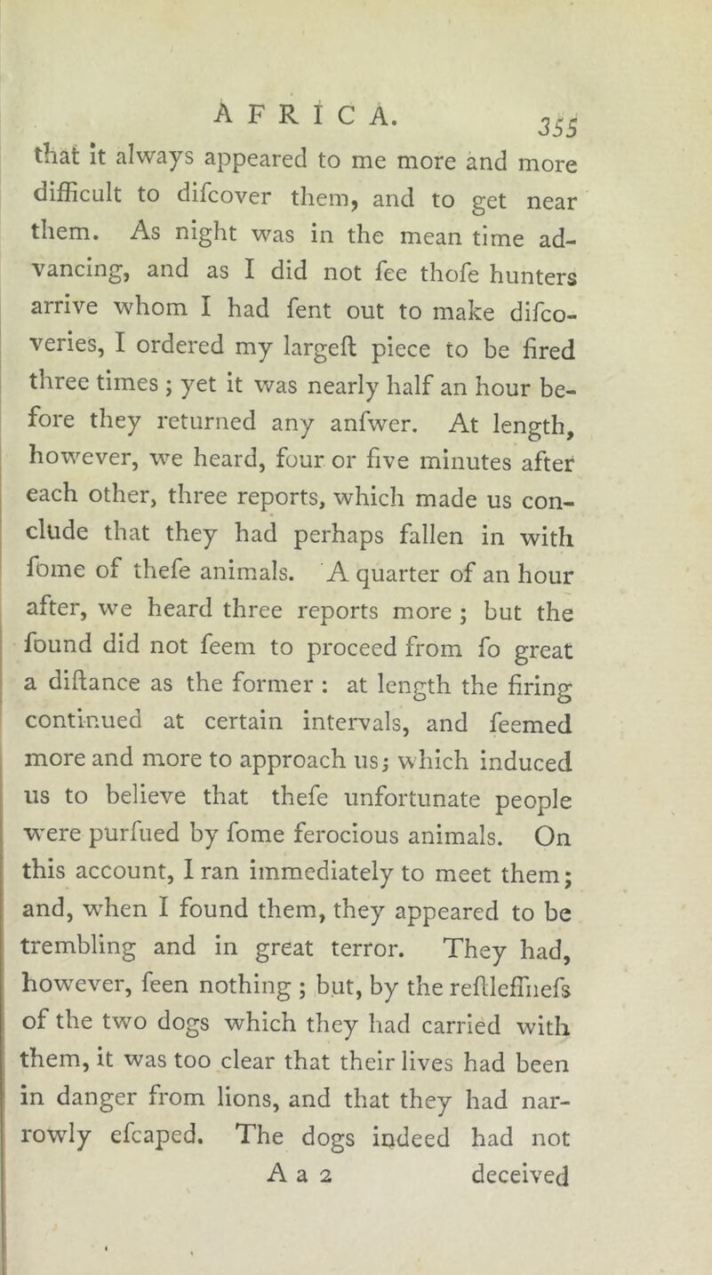 that it always appeared to me more and more difficult to difcover them, and to get near them. As night was in the mean time ad- vancing, and as I did not fee thofe hunters arrive whom I had fent out to make difco- veries, I ordered my largeft piece to be fired three times ; yet it was nearly half an hour be- fore they returned any anfwer. At length, however, we heard, four or five minutes after each other, three reports, which made us con- clude that they had perhaps fallen in with fome of thefe animals. A quarter of an hour after, w^e heard three reports more ; but the found did not feem to proceed from fo great a diftance as the former : at length the firing continued at certain intervals, and feemed more and more to approach us j which induced us to believe that thefe unfortunate people were purfued by fome ferocious animals. On this account, Iran immediately to meet them; and, wffien I found them, they appeared to be trembling and in great terror. They had, however, feen nothing ; but, by the refilcffiiefs of the two dogs which they had carried with them, it was too clear that their lives had been in danger from lions, and that they had nar- rowly efcaped. The dogs indeed had not