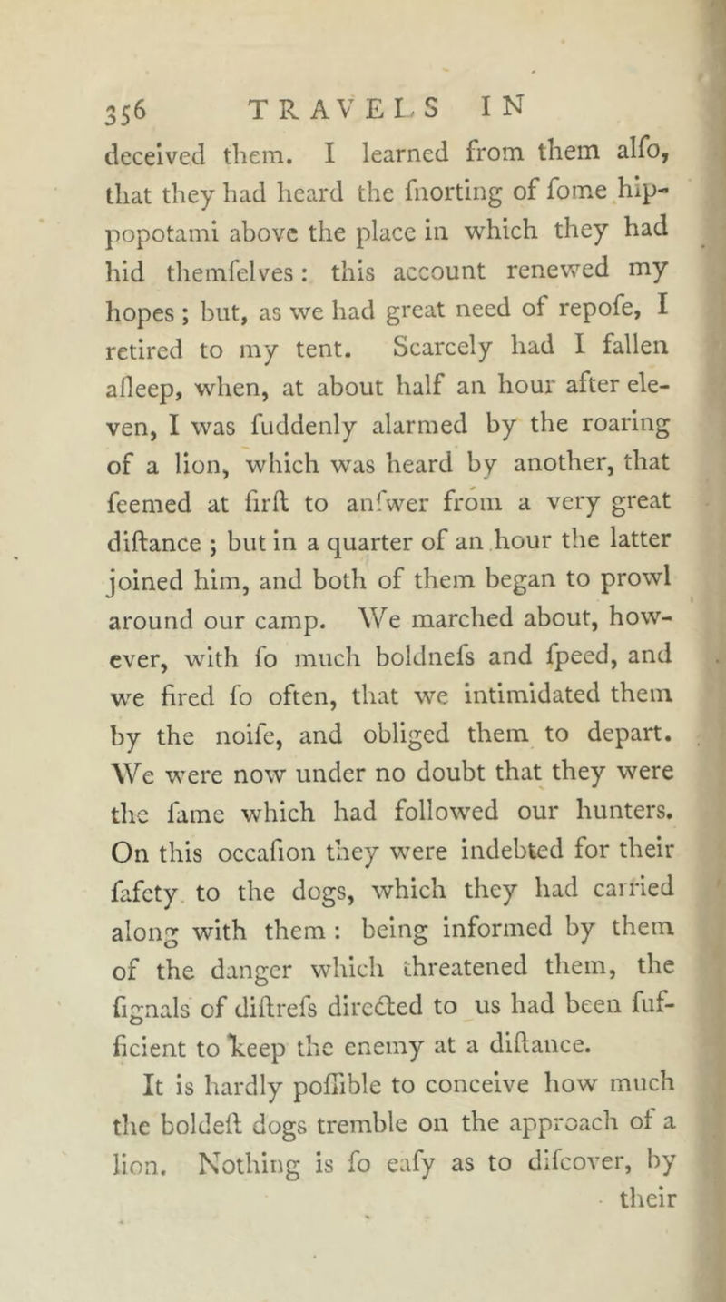 deceived them. I learned from them alfo, that they had heard the fiiortiiig of fome hip- popotami above the place in which they had hid themfelves : this account renevv^ed my hopes ; but, as we had great need of repofe, I retired to my tent. Scarcely had I fallen afleep, when, at about half an hour after ele- ven, I was fuddenly alarmed by the roaring of a lion, which was heard by another, that feemed at firll to anfwer from a very great diftance ; but in a quarter of an hour the latter joined him, and both of them began to prowl around our camp. We marched about, how- ever, with fo much boldnefs and fpeed, and we fired fo often, that we intimidated them by the noife, and obliged them to depart. We were now under no doubt that they were the fame which had followed our hunters. On this occafion they were indebted for their fafety. to the dogs, which they had carried along with them : being informed by them of the danger which threatened them, the fmnals of diflrefs dircdled to us had been fuf- O ficient to *keep the enemy at a diftance. It is hardly poftible to conceive how much the boldeft dogs tremble on the approach of a lion. Nothing is fo eafy as to difcover, by their