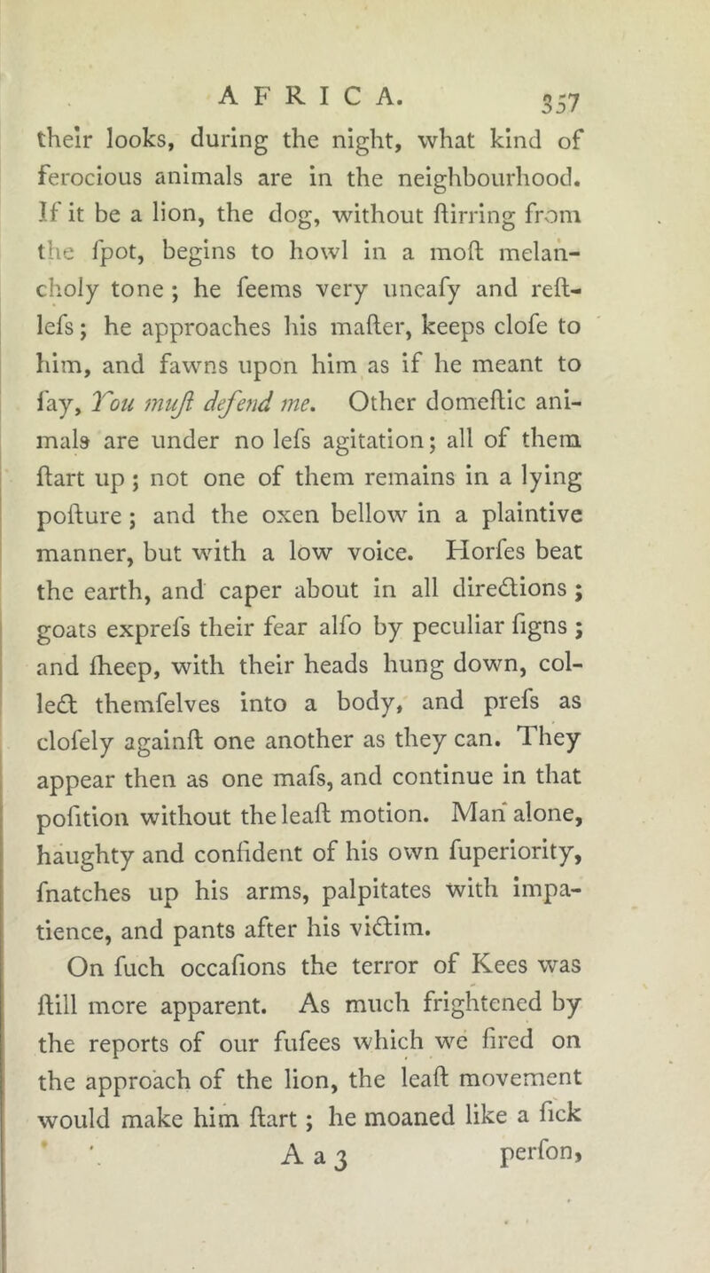 557 theîr looks, during the night, what kind of ferocious animals are in the neighbourhood. If it be a lion, the dog, without birring from the Ipot, begins to howl in a mob melan- choly tone ; he feems very imeafy and reb- lefs ; he approaches his maber, keeps clofe to him, and fawns upon him as if he meant to fay, Tou mujl defend me. Other domebic ani- mals are under no lefs agitation ; all of them j bart up ; not one of them remains in a lying i pobure ; and the oxen bellow in a plaintive manner, but with a low voice. Horfes beat the earth, and caper about in all diredions ; goats exprefs their fear alfo by peculiar figns ; and bleep, with their heads hung down, col- led themfelves into a body, and prefs as clofely againb one another as they can. They appear then as one mafs, and continue in that pofition without the leab motion. Man alone, haughty and confident of his own fuperiority, fnatches up his arms, palpitates with impa- tience, and pants after his vidim. On fuch occafions the terror of Kees was bill more apparent. As much frightened by the reports of our fufees which we fired on the approach of the lion, the leab movement would make him bart ; he moaned like a fick * Aa3 perfon,