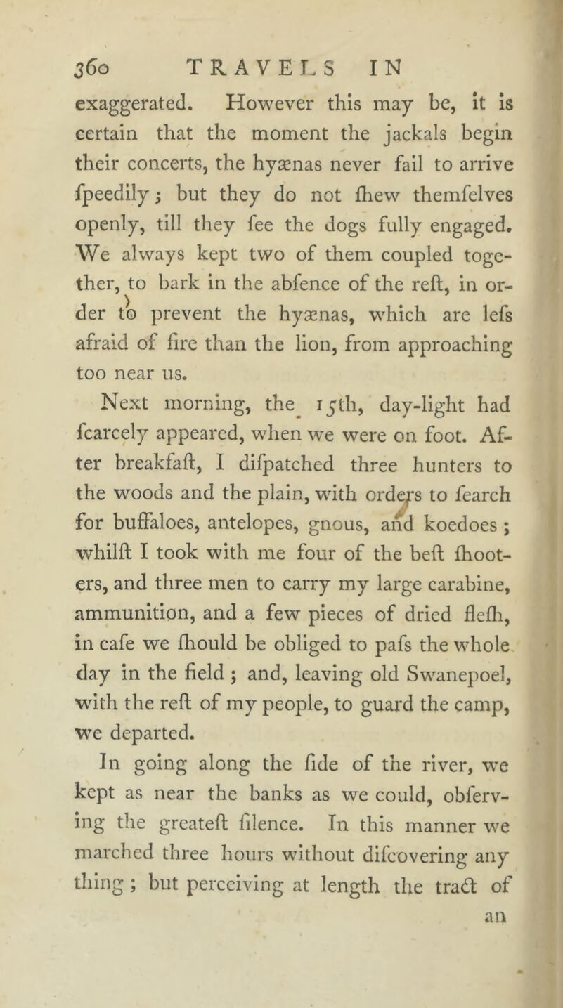 exaggerated. However this may be, it is certain that the moment the jackals begin their concerts, the hyænas never fail to arrive fpeedily ; but they do not fliew themfelves openly, till they fee the dogs fully engaged. We always kept two of them coupled toge- ther, to bark in the abfence of the reft, in or- ) der to prevent the hyænas, wdiich are lefs afraid of fire than the lion, from approaching too near us. Next morning, the_ 15th, day-light had fcarcely appeared, when we were on foot. Af- ter breakfaft, I difpatched three hunters to the woods and the plain, with ordep to fearch for buffaloes, antelopes, gnous, and koedoes ; whilft I took with me four of the beft {hoot- ers, and three men to carry my large carabine, ammunition, and a few pieces of dried flefli, in cafe we fhould be obliged to pafs the whole day in the field ; and, leaving old Swanepoel, with the reft of my people, to guard the camp, we departed. In going along the fide of the river, we kept as near the banks as we could, obferv- ing the grcateft filence. In this manner we marched three hours without difcovering any thing ; but perceiving at length the trad of an