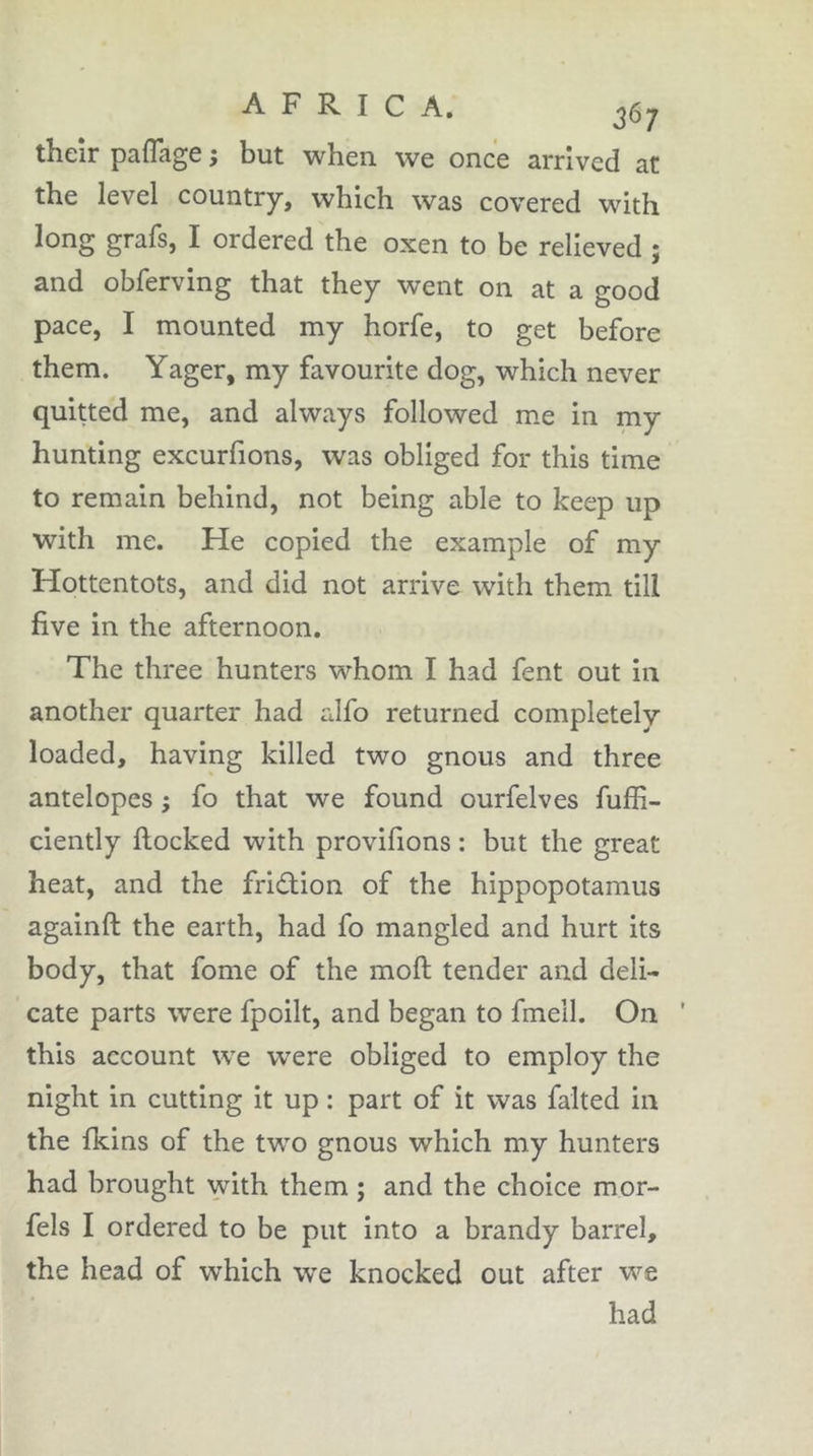 theîr pafTage ; but when we once arrived at the level country, which was covered with long grafs, I ordered the oxen to be relieved ; and obferving that they went on at a good pace, I mounted my horfe, to get before them. Yager, my favourite dog, which never quitted me, and always followed me in my hunting excurfions, was obliged for this time to remain behind, not being able to keep up with me. He copied the example of my Hottentots, and did not arrive with them till five in the afternoon. The three hunters whom I had fent out in another quarter had alfo returned completely loaded, having killed two gnous and three antelopes ; fo that we found ourfelves fuffi- ciently Hocked with provifions : but the great heat, and the friâiion of the hippopotamus againft the earth, had fo mangled and hurt its body, that fome of the moft tender and deli- cate parts were fpoilt, and began to fmell. On ' this account we were obliged to employ the night in cutting it up : part of it was falted in the fkins of the two gnous which my hunters had brought with them ; and the choice mor- fels I ordered to be put into a brandy barrel, the head of which we knocked out after we had