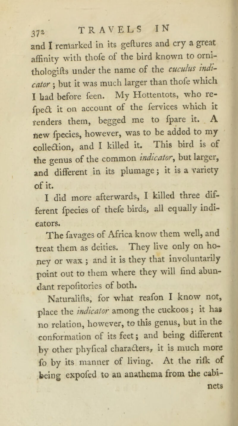 and I remarked in its geftures and cry a great affinity with thofe of the bird known to orni- thologifts under the name of the cuculus indi- cator ; but it was much larger than thofe which I had before feen. My Hottentots, who re- fped it on account of the fervices which it renders them, begged me to fpare it. A new fpecies, however, was to be added to my colledion, and I killed it. This bird is of the genus of the common indicator^ but larger, and different in its plumage ; it is a variety of it. I did more afterwards, I killed three dif- ferent fpecies of thefe birds, all equally indi- cators. The favages of Africa know them well, and treat them as deities. They live only on ho- ney or wax ; and it is they that involuntarily point out to them where they will find abun- dant repofitories of both. Naturalifts, for what reafon I know not, place the indicator among the cuckoos ; it has no relation, however, to this genus, but in the conformation of its feet ; and being different by other phyfical charaders, it is much more fo by its manner of living. At the rifk of ,being expofed to an anathema from the cabi- nets