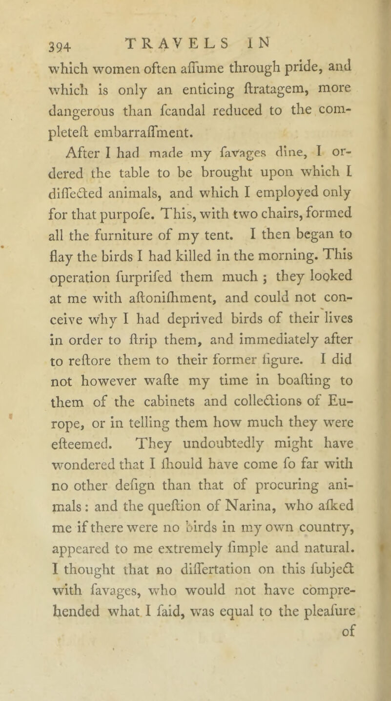 which women often affume through pride, and which is only an enticing ftratagem, more dangerous than fcandal reduced to the com- pletell embarralTment. After I had made my faVages dine, I or- dered the table to be brought upon which I dilTeâed animals, and which I employed only for that purpofe. This, with two chairs, formed all the furniture of my tent. I then began to flay the birds I had killed in the morning. This operation furprifed them much ; they looked at me with aftonilhmcnt, and could not con- ceive why I had deprived birds of their lives in order to flrip them, and immediately after to reftore them to their former ligure. I did not however wafte my time in boafting to them of the cabinets and collections of Eu- rope, or in telling them how much they were efteemed. They undoubtedly might have wondered that I Ihould have come fo far with no other defign than that of procuring ani- mals : and the queftion of Narina, who afked me if there were no birds in my own country, appeared to me extremely limple and natural. I thought that no dilTertation on this fubjeCl with favages, wTo would not have compre- hended what. 1 faid, was equal to the pleafure of