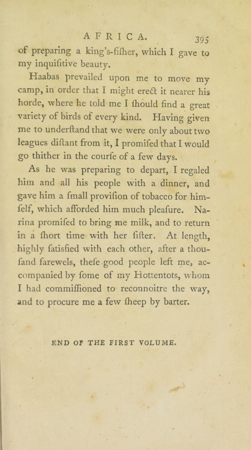 of preparing a king’s-fifher, which I gave to my inquifitive beauty. Haabas prevailed upon me to move my camp, in order that I might ered it nearer his horde, where he told me I fhould find a great variety of birds of every kind. Having given me to underhand that we were only about two leagues diftant from it, I promifed that I would go thither in the courfe of a few days. As he was preparing to depart, I regaled him and all his people with a dinner, and gave him a fmall provifion of tobacco for him- felf, which afforded him much pleafure. Na- rina promifed to bring me milk, and to return in a fhort time with her filler. At length, highly fatislied with each other, after a thou- fand farewels, thefe good people left me, ac- companied by fome of my Hottentots, whom I had commifîioned to reconnoitre the way, and to procure me a few fheep by barter. END OF THE FIRST VOLUME.