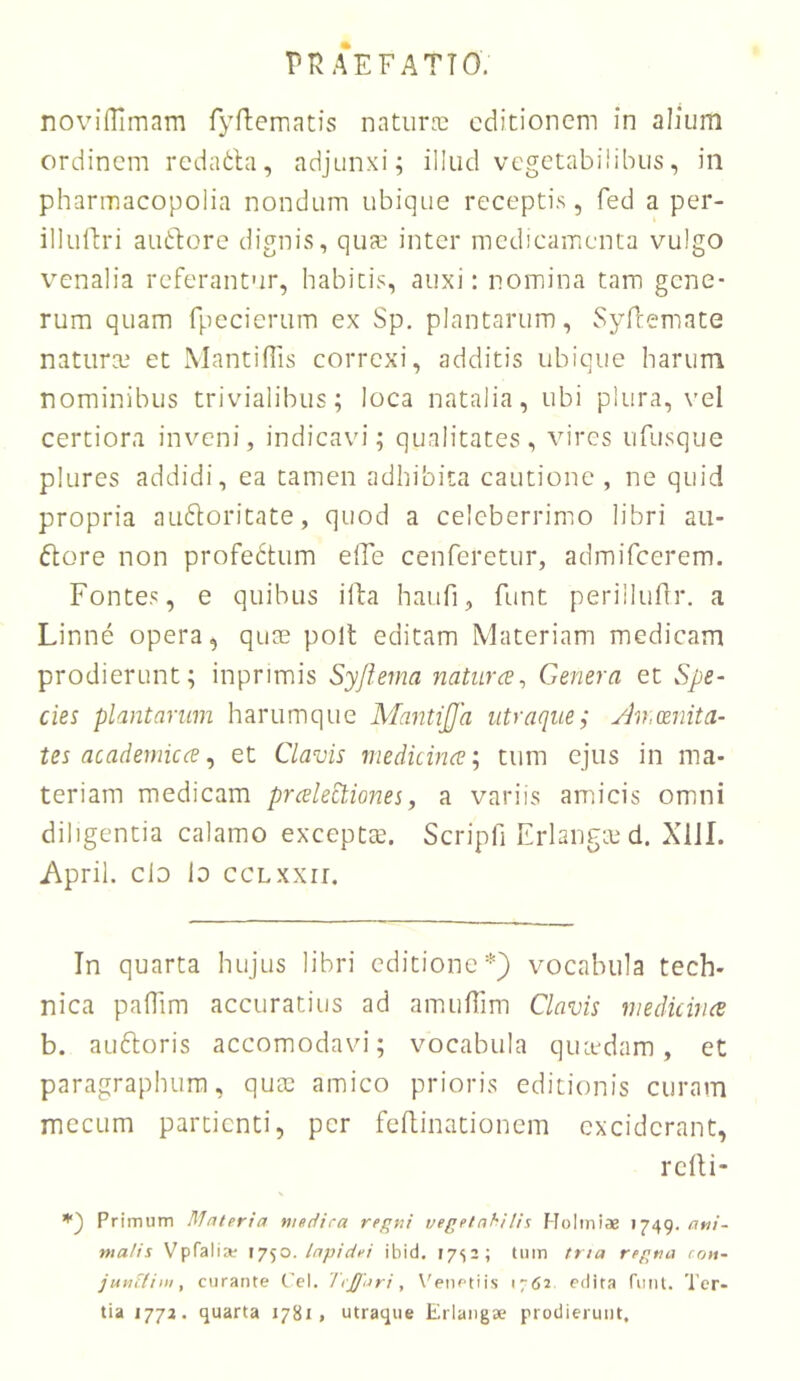 Pn AEFATTO. novilTimam fyfbematis naturre editionem in alium ordinem rcdatbi, adjunxi; illud vegetabilibus, in pharmacopolia nondum ubique receptis, fed a per- illulh-i audlore dignis, qua; inter medicamenta vulgo venalia referantur, habitis, auxi: nomina tam gene- rum quam fpccierum ex Sp. plantarum, Syftemate natura; et Mantifiis correxi, additis ubique harum nominibus trivialibus; loca natalia, ubi plura, vel certiora inveni, indicavi; qualitates, vires ufusque plures addidi, ea tamen adhibita cautione , ne quid propria audloritate, quod a celeberrimo libri aii- flore non profedtum elTe cenferetur, admifeerem. Fontes, e quibus ifta haufi, funt perilluflr. a Linne opera, quae polt editam Materiam medicam prodierunt; inprimis Syjiema naturce^ Genera et Spe- cies plantarum harumque Mantica utraque; yh,cenita- tes acadernicce ^ et Clavis medicime; tum ejus in ma- teriam medicam prcelectiones, a variis amicis omni diligentia calamo exceptte. Scripfi Erlangce d. XIII. April. clD lo ccLxxii. In quarta hujus libri editione*} vocabula tech- nica pafhm accuratius ad amufiim Clavis viedicirue b. auftoris accomodavi; vocabula qutedam, et paragraphum, quae amico prioris editionis curam mccLim partienti, per feflinationem exciderant, rclli- Primum Materia medica ref<yii vegetahitis Holini* 1749. ani- malis Vpfalia^ \y<^o. lapidei ibid, 1752; Uim trta repna cott- junifiw, curante Cei. Icffari, Wnetiis 1762 edita fiiiil. Ter- tia 1772. quarta 1781, utraque Erlangae prodierunt.