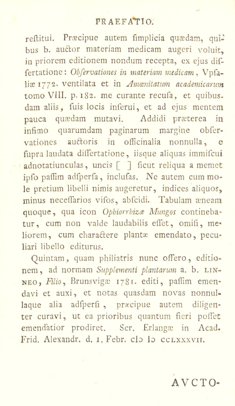 reflitiii. Praecipue autem fimplicia qucedam, qui- bus b. anclor materiam medicam augeri v^oluit, in priorem editionem nondum recepta, ex ejus dif- fertatione; Obfervationes in materiam medicam, Vpfa- lise 1772. ventilata et in Amxnitatum academicarum tomo VIII. p. 182. me curante recufa, et quibus- dam aliis, fuis locis inferni, et ad ejus mentem pauca quaedam mutavi. Addidi praeterea in infimo quarumdam paginarum margine obfer- vationes auftoris in olficinalia nonnulla, e fupra laudata dilfertatione, iisque aliquas immifeui adnotatiunculas, uncis [ ] ficut reliqua a memet ipfo palTim adfpcrfa, inclufas. Ne autem cum mo- le pretium libelli nimis augeretur, indices aliquos, minus necefiarios vifos, abfeidi. Tabulam eeneam quoque, qua icon Ophiorrhizee Mungos contineba- tur, cum non valde laudabilis eflet, omifi, me« liorem, cum cbaradlere plantae emendato, pecu- liari libello editurus. Quintam, quam philiatris nunc offero, editio- nem, ad normam Supplementi plantarum a. b. lin- NEO, Filio ^ Brunsvigm 1781- editi, paflim emen- davi et auxi, et notas quasdam novas nonnul- laque alia adfperfi , prxeipue autem diligen- ter curavi, ut ea prioribus quantum fieri polfeC emendatior prodiret. Scr. ErlangcC in Acad. Frid. Alexandr, d. i.Febr. clo Io ccLxxxvn. f AVCTO-