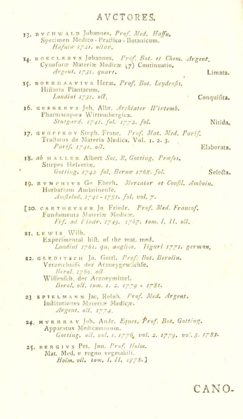 15. B V c H w A T. D Johannes, Pro/. Meci. Hajfn. Sjjeciinen Medico - Pradico - Botanicum. Hafuia 1^21. ottav. B o E c 1. E u V s Joliannes. Prof. Bot. K Chem. Argttit^ Cynofnra? Materiae Medicae ^7) Coiitiniiatio. Argent. ip-ji. (juart. Limata. Conquifita. Nitida. 15. B o E R H A A V I V s Henii. Prof. Bot. Letjdenfis. Hidoria Plantarum. Londini 1^31. o&. 16. G E s N E R V .s Joh. /Mbr. Archiater IVirtemb. Pliarmacopoea Wirtembergica. Btiitgard. fol. 17. G E o K F R o V Steph. Franc. Prof. Mat. Med. Parif. Tradatns de Materia Medica. Vol. 1. 2. 3. Parif. 17.f1. oif.  Elaborata. 18. ab H A 1.1. E R Albert Soc. P. Gotting. Pretfes, Stirpes Helvetia;. Gotting. 1742 fol. Bernce i~6S. fol. Selefla. 19. R V N i’ H I V s Ge Eberli. lUercator et Confit. Amboiti. Herbarium Amboinenie. Ainjlelod. 1741 - i~5i- fol. vol. 7. [20. c A R T H E V s E R Jo Friedr, Prof. Med. Francof. Fundamenta Materia; Medure. Frf. ad l iadr. 174Q. 1767. tom. I. 11. od. ar. L E w T s ^ Wili). E.xperimental liift. of tbe mat. med. Londini 1761. qu. anglice. 'liguri 1771. germuM, 32. GLRDITSCH Jo. Gotti. Prof. Bot. Berolin. Verzeiclinifs der Arzneygewliclife. Berol. i~6f). oS W ifienrd). der Arzneymittel. Berol. oft. tom. i. 2. 1779 - 1781. 23 s P 1 E L M A N N Jac. Reiiili. Prof. Med. Argent. Inftitntiones Maceriie Medica;. Argent. oft. 1774. 34. m V R R R A y lob. Andr. Eques. Prof. Bot. Gotting. Apparatus Medicainiiniin. Gotting, oft. vol. I. 1776^ vol. 2. 1779. vol. 3. J7S3' 25. B E R G I V s Pet. Jon. Prof. IJolm. Mat. Med. e regno vegetabili. Holm, oft, tom. 1. 11. 1778.^. CANO-