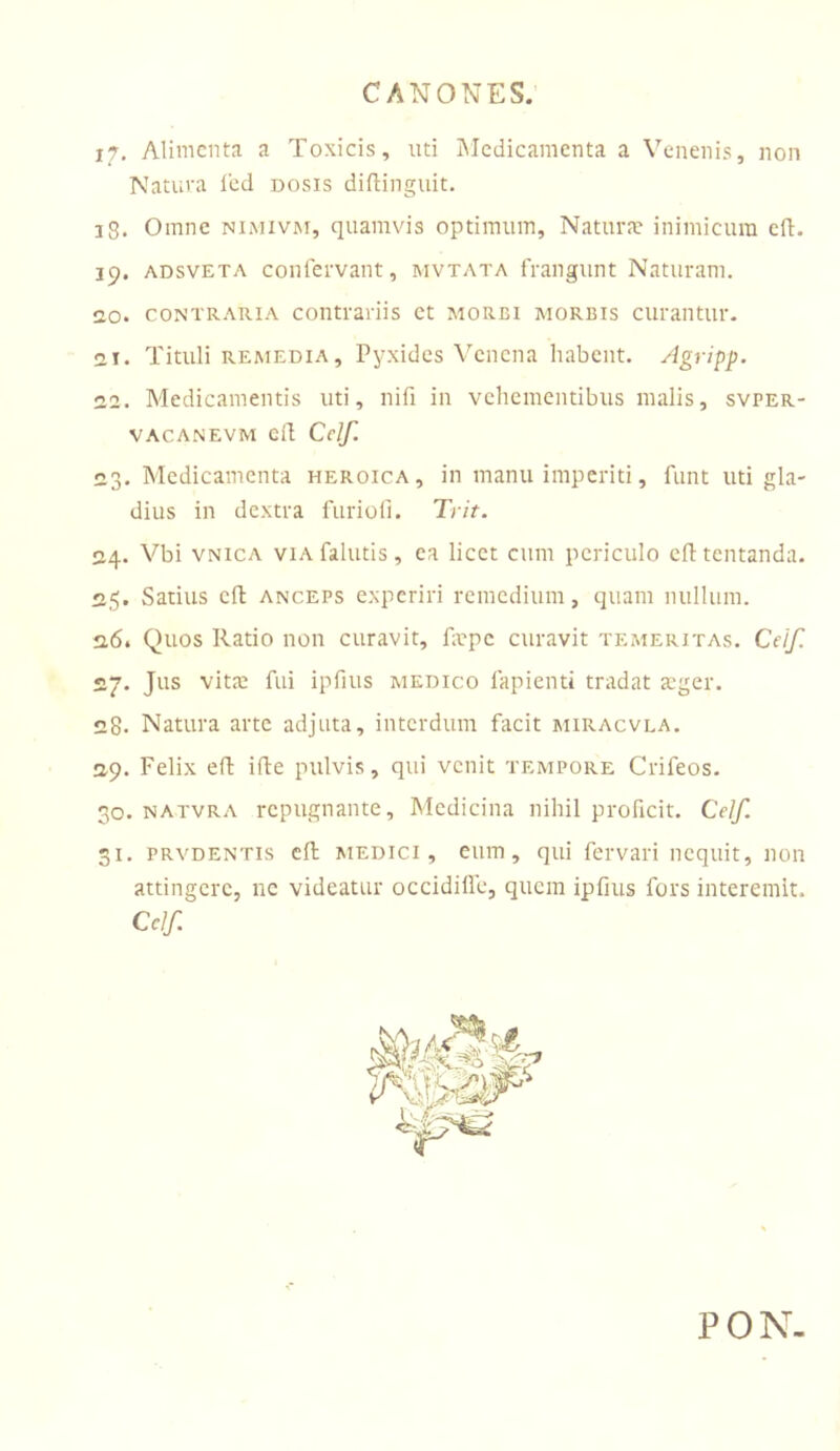 17. Alimenta a Toxicis, nti iMedicamenta a Venenis, non Natura l'ed dosis difiinguit. 18. Omne nimivjm, quamvis optimum. Natura? inimicum cfi. ip. ADsvETA conlervant, mvtata frangunt Naturam. 20. contraria contrariis ct morbi morbis curantur. 21. Tituli remedia. Pyxides Venena habent, ylgripp. 22. Medicamentis uti, nifi in vehementibus malis, svper- VACANEVM Ci! Ccif. 23. Medicamenta heroica, in manu imperiti, funt uti gla- dius in dextra furioli. Trit. 24. Vbi VNicA VIA fallitis, ea licet cum periculo cfltentanda. 25. Satius cH: ANCEPS experiri remedium, quam nullum. 26. Quos Ratio non curavit, fiepc curavit temeritas. Ceif. S.J. Jus vita? fui ipfius medico fapienti tradat a?ger. 28« Natura arte adjuta, interdum facit imiracvla. 29. Felix eft ifle pulvis, qui venit tempore Crifeos. 30. natvra repugnante. Medicina nihil proficit. CeIf. 31. PRVDENTis cfi; medici, eiuTi, qui fervari nequit, non attingere, nc videatur occidille, quem ipfius fors interemit, Cclf. PON-