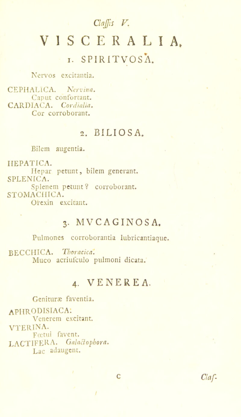 VISCERALIA. I. SPIRITVOSA. Kervos excitantia. CEPHALICA. Nervit/a. Caput confortant, CARDIACA. Cordiulia. Cor corroborant. 2. BILIOSA. Bilem augentia. HEPATICA. Hepar petunt, bilem generant. SPLENICA. Splenem petunt? corroborant. STOMACHICA. Orc.xin e.\citant. 3. MVCAGINOSA. Pulmones corroborantia lubricantiaque. BECCIIICA. Thoracica'. Muco acriulculo pulmoni dicata. 4. VENEREA. Geniturx faventia. APHRODISIACA: \'’cncrcm excitant. vterina. Fcetui favent. lactifera. Galactopbora. Lac adaugent. C /