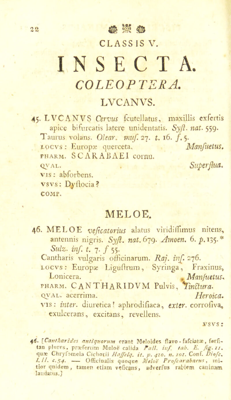 CLASS IS V. INSECTA. COLEOPTESA. LVCANVS. 45. LVCANVS Cervus fcutelJatus, maxillis cxfcrtis apice bifurcatis latere unidentatis. Syft, nat. 559. Taurus volans. Olear, muf. 2~i. t. 16. /.5. tocvs : Europx querceta, Manfuetus, PHARM. SCARAllAEl cornu. . Superflua. vis: abforbens. vsvs: Dyllocia? COMP. MELOE. 46. MELOE veficatoriiis alatus viridiiTimus nitens, antennis nigris. Syji. nat. 679. Amoen. 6. p. 135. Sulz. in/, t. 7. / 55. Cantharis vulgaris officinarum. Raj. injf. 276. Locvs: Europas Liguffrum, Syringa, Fraxinus, Lonicera. _ ^ Manfuetus. PHARM. CaNTHaRIDVM Pulvis, *Tin£lura. QA^AL. acerrima. Heroica. vis: inter, diuretica? aphrodifiaca, exter, corrofiva, exulcerans, excitans, revellens. vsvs: 4(J. [CautTiarides fUittquorum erant Meloides flavo - fafciatae, ferfi- tan iilnres, praffertim Meloe calida fall. iuf. tab. E. fig.ii. quae Chryfomela Ciclioiii Hajyelq. it. p. qio. n. loi. Conf. Diofc. t.lL e.Sq. Officinali.s- quoque Meloe Pro/earabaeMS, mi- tior qnidem, tamen etiam veficgnsj adverfus rabiem caninam laiidatiis.j