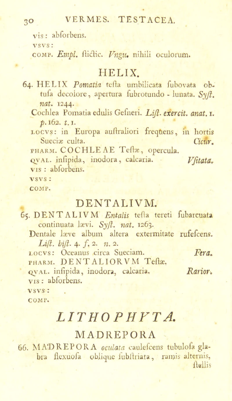 , VERMES. TESTACEA. vis: abforbens. vsvs: coMP. Empl. flidic. Fngu, nihili oculorum. HELIX. 64. HELIX Poniatia tcha umbilicata fubovata ob- tufa decolore, apertura fubrotundo - lunata. Syfi, nat. 1244. Cochlea Fomatia edulis Gefneri. Liji. exercit. anat. i. p. 162. 1.1. Locvs: in Europa aufiraliori freqtiens, in hortis Suecia: culta. Cicdr, PHARM. COCHLEAE Telia;, opercula. tn’AL. infipida, inodora, calcaria. Vfttata, VIS : ablorbens. vsvs : COMP. DENTALIVM. 65. DENTALIVM Entalis tefla tereti fubarcuata continuata laevi. Syji. nat. 1263. Dentale Ixve album altera extermitate rufefcens. Lift. hijl. 4. f. 2. n. 2. locvs: Oceanus .circa Sueciam. Ftra.. PHARM. DENTALIORVM Telia:. Q\’AL. infipida, inodora, calcaria, Rarior, VIS: abforbens. vsvs : COMP. LITHOPHFTA. MADREPORA 66. MADREPORA oculata caulefcens tubulola gla- bra ilexuola oblique iubJlriata, ranjis alternis, iLUis