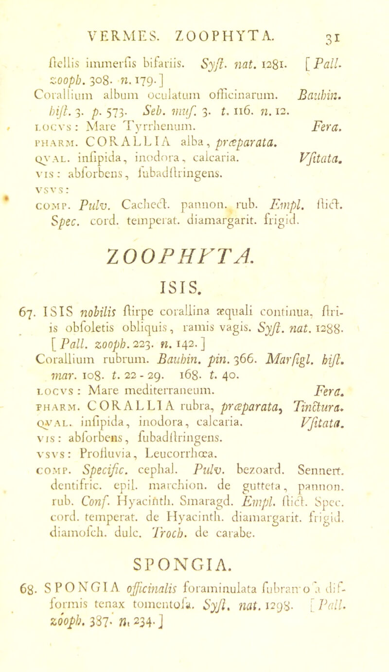 ftcllis iinmeifis hifaiiis. Syji- nat. i28i- [ PalL zoopb.3<^S- n. 179.] Coialliuin album oculatam officinarum. Bauhin. bijl. 3. p. 573. Seh. viuf. 3. t. 116. n. 12. i.ocvs: Mare Tyrrhenum. Fera. PHARM. CORALLIA alhd. ^ prd^parata. cn'AL. inlipida, inodora, calcaria. Vfitata, vis: abforbcns, lubadllringens. vsvs: coMP. Pulv. Cachccl. pannon. rub. Einpl. ilici. Spec. cord. temperat, diamargarit. frigid. lOOPHFTA. ISIS. 67. ISIS 72ohilis flirpe coraliina asqiiali continua. Uri- is obfoletis obliquis, ramis vagis. Syjt. nat. 1288- [ Pali, zoopb. 223. n. 142. ] Corallium rubrum. Bauhin. pin. 366. Marfigl. hiJL niar. 108. t. 22 - 29. 168. t. 40. I.ocvs : Mare mediterraneum. Fera» PHARM. CORALLIA rubra, prceparata^ TinB.ura. CuovL. infipida, inodora, calcaria. Vfitata. vis: abiorbeiis, fubadllringens. vsA's: Prolluvia, Leucorrhcra. co.MP. Specific. cephal. Pulv. bezoard. Sennerf. dcntifric. epil. marchion. de gutteta, pannon. rub. Conf. Hyacifitli. Smaragd. Empl. (lici. Spec. cord. temperat, de Hyacinth. diamargarit. frigid. diamolcli. dulc. Troch. de carabe. SPONGIA. 68- SPONGIA 0'jflcinalis foraminulata fubran o a di.^- formis tenax tomentola. ^yJU 1298. [Pali, zoopb, 387- W. 234- ]