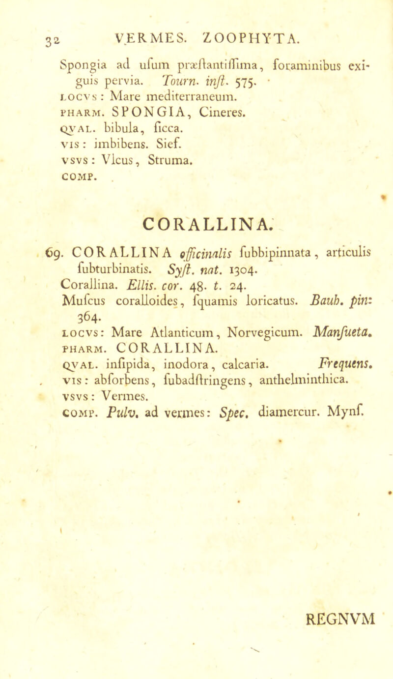 3^ Spongia ad ufum pr^rtantilEima, fotaminibus exi- guis pervia. Tourn. injt. 575. • Locvs: Mare mediterraneum. PHARM. SPONGIA, Cineres. Q\'AL. bibula, ficca. VIS : imbibens. Sief. vsvs: Vicus, Struma. COiMP. CORALLINA. Cg. CORALLINA officimlis fubbipinnata, articulis fubturbinatis. Syjl. nat. 1304. Corallina. Eliis, cor. 48. t. 24. Mufcus coralioides, fquamis loricatus. Bauh. pin: 364. locvs: Mare Atlanticum, Norvegicum. Manfueta, PHARM. CORALLINA. QVAL. infipida, inodora, calcaria. Frequens, vis : abforbens, fubaddringens, anthelminthica. vsvs: Vermes. coMp. Pulv. ad vermes: Spec. diamercur. Mynf. I REGNVM