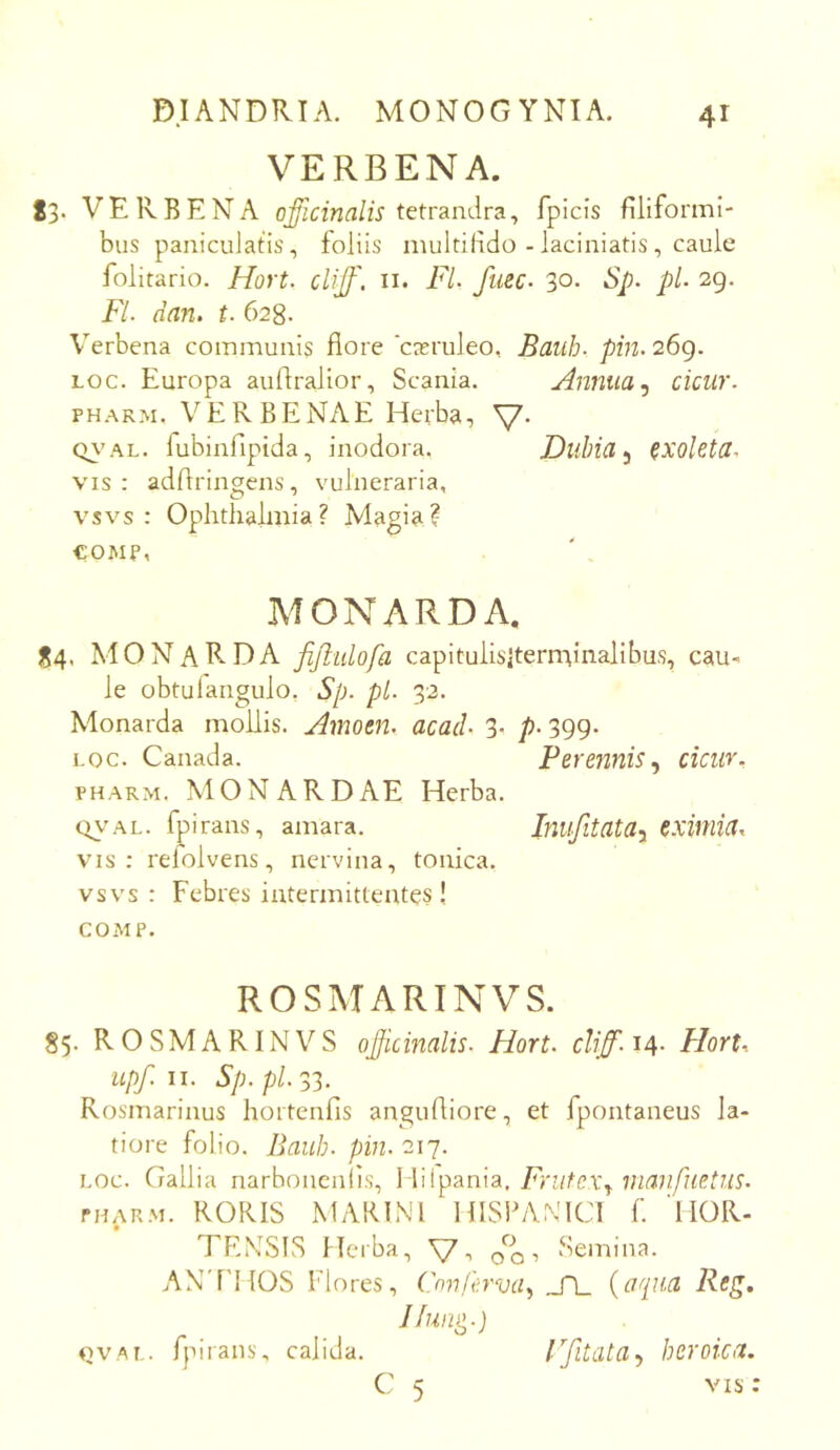 VERBENA. 83. VERBENA tetrandra, fpicis filiformi- bus paniculatis, foliis multilido - laciniatis, caule folitario. Hort. clijf, ii. FL fuec- 30. Sp. pL 29. Fi dan. 628. Verbena communis flore 'casruleo, Baiib- pin. 26g. Loc. Europa auflralior, Scania. Annua ^ cicur. PHARM. VERBENAE Herba, Q\'AL. flibinfipida, inodora. Duhia ^ exoleta. VIS : adflringens, vulneraria, vsvs : Ophthalmia? Magia? €OMP, MONARDA, 84. MONaRDA fijlidofa capituiisKerntinalibus, cau- le obtulangulo, Sp. pl. 32. Monarda mollis. Amotn. acad- 3- p- 399- LOc. Canada. Perennis.y cicur. PHARM. MONARDAE Herba. QV'AL. fpirans, amara. Imifitata-y eximia^ vis: refolvens, nervina, tonica. vsvs : Febres intermittentes!. COMP. ROSMARINVS. S5. ROSMARINVS ojicinalis. Hort. cliff. 14- Hort^ upf. II. Sp.pl Rosmarinus hortenfis angufliore, et fpontaneus la- tiore folio. Bauh. pin. 217. i,oc. Gallia narhoneniis, Hilpania, Frutex^ manfuetus. PHARM. RORIS MARINI HISPANICI f. HOR- TENSIS Herba, \7-. 0^0 ■> Semina. AN'niOS Flores, Cmifervay JA_ {aqua Rcg. Jfun^.) QVAL. fpi rans, calida. rfitata^ heroica. C 5 vis: