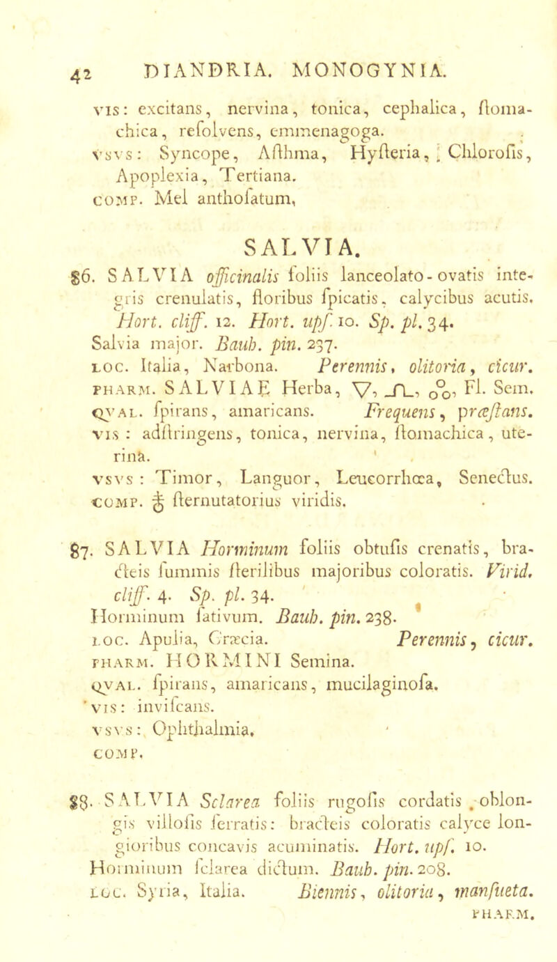 vis: excitans, nervina, tonica, cephalica, Aonia- chica, refolvcns, emmenagoga. . \’svs: Syncope, Arthma, Hyderia, : Chlorofis, Apoplexia, Tertiana. COMP. Mei antholatum, SALVIA. S6. SALVIA officinalis ioYns lanceolato-ovatis inte- gris crenulatis, floribus fpicatis, calycibus acutis. Hort. cliff. 12. Hort. iipf.io. A/), p/. 34. Salvia major. Bauh. pin. 237. Loc. Italia, Narbona. Perennis, olitoria y cicur. PHARM. SALVIAL Herba, Vi _A_i o°oi Sem. <n'AL. fpirans, amaricans. Frequens ^ pra!jtans. VIS : adflringens, tonica, nervina, llomachica, ute- rina. ' vsvs : Timor, Languor, Leucorrlioca, SenecT:us. COMP. ^ flernutatorius viridis. ^7. SALVIA Horminum foliis obtufis crenatis, bra- Heis luminis Herilibus majoribus coloratis. Firid, cliff. 4- ^p. pl- 34. ' ^ Horminum fativum. Bauh. pin. 21^. i.oc. Apulia, Craxia. Perennis.) cicur. FH.xRM. H O Iv M INI Semina. oyAL. fpirans, amaricans, mucilaginofa. ‘vis: invilcans. vss\s: Opiitlialinia, COMP. Sg. SALVIA Sclarea foliis rugolls cordatis .oblon- gis villofis ierratis: bracleis coloratis calyce lon- gioribus concavis acuminatis. Plort. upf. 10. Hoiminum iclarca dicfum. Baub. pin. 20S. LOL. Syria, Italia. Biennis y olitoria ^ manftieta. PHARM.