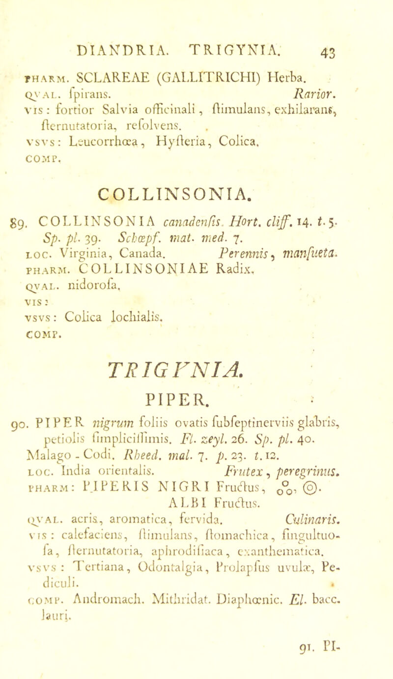 DIAKDRIA. TRICYNTA. tharm. SCLAREAE (GALLITRICHl) Herba. Ipirans. Rarior. VIS : fortior Salvia officinali, Oimulans, exhilarans, flernutatoria, refolvens. vsvs: Leucorrhoea, Hyfleria, Colica. COMP. COLLTNSONIA. gQ. C O L LIN S O N IA canadenCis. Hort, clif'. t- 5* Sp. pl. 39. Schcopf. mat. med. 7. Loc. Virginia, Canada. PerennismanfilStd. PHARM. COLLINSONIAE Radix, (TV'Ai,. nidorola. VIS: vsvs: Colica locliialis, COMP. TRIGFNIA. PIPER. ; 90. PIPER, nigrum ioYiis ovatis fubfeptinerviis glabris, petiolis iimplicilliinis. Fi. zeyl. 26. Sp. pl. 40. Malago - Codi. Rheed. mal.23. t.12. LOC. India orientalis. Frutex ., pere^rmus» PHARM: PIPERIS NIGRI Friidus, 0% ©• ALBI Frucdus. iu'AL. acria, aromatica, fervida, Culinaris. \ is : calefaciens, llimulans, Ilomachica, fingultuo- fa, llernutatoria, apiirodifiaca, exanthematica, vsvs: lertiana, Odontalgia, Prolapfus uvulx. Pe- diculi. • co.MP. Andromach. Mithridat. Diaplurnic. EU bacc. lauri. 91. ri-