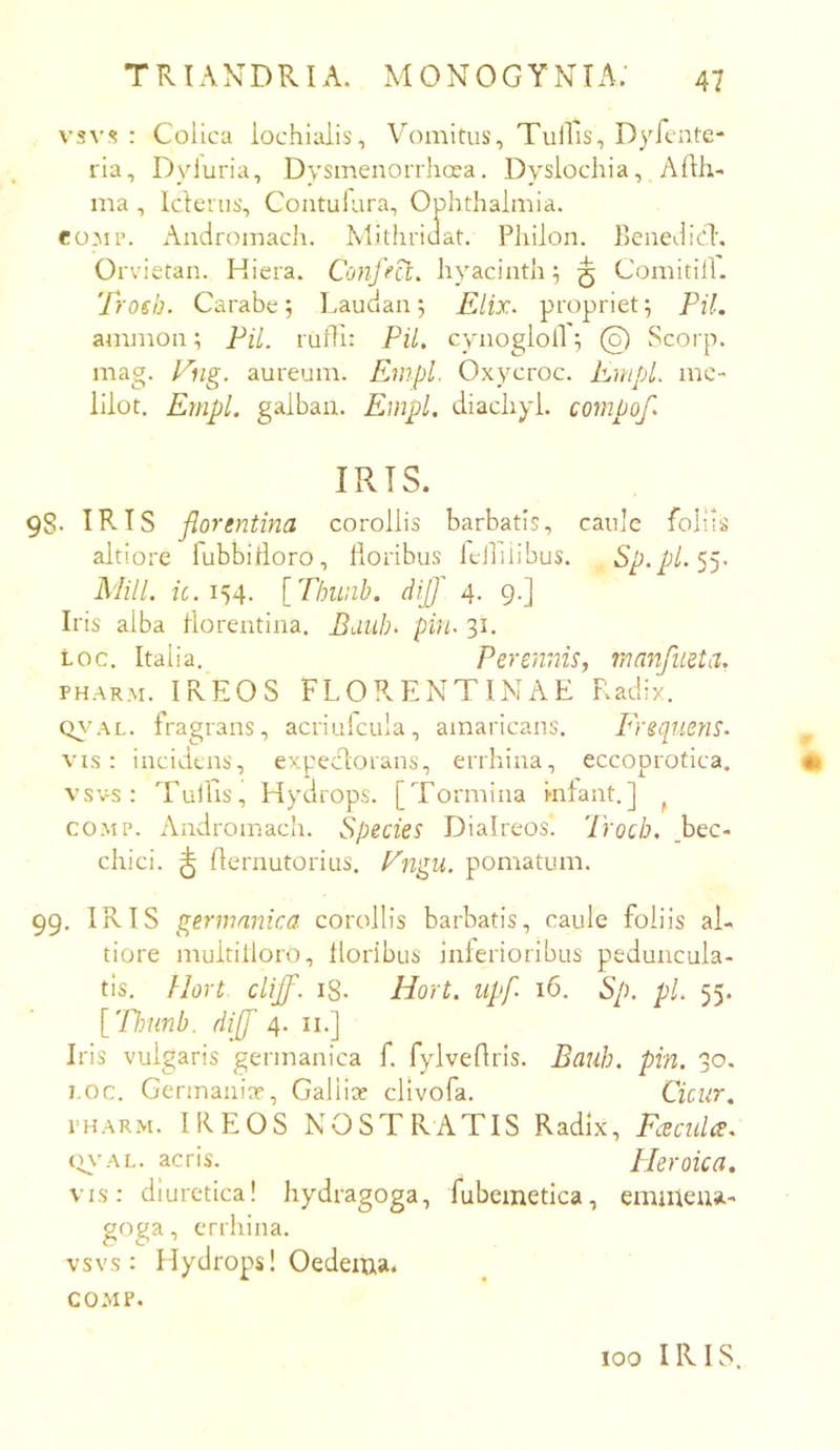 vsv.<? : Colica iochiaiis, Vomitus, TulRs, Dyfcnte- ria, Dyluria, Dysmenorrhoea. Dyslochia, Afth- ma , Icterus, Coutulara, Ophthalmia. eoMP. Andromach. Mithriuat. Philon. Benedici', Orvietan. Hiera. Conffd:, hyacinth 5 ^ Comitill. Trosb. Carabe 5 Laudan 5 Elix, propriet; Pii. anunon; Pii. rufii: Pii, cynogloil ^ @ Scorp. mag. Eng. aureum. Enipl. Oxycroc. EmpL mc- lilot. Empl. galban. Empl. diachyl. compof. IRIS. 98. IRIS florentina corollis barbatis, caule follis altiore fubbltloro, lioribus Idliiibus. Sp.pl. Mill. fc. 154. [Thunb. dij]' 4. 9.] Iris alba florentina. Bdiib. pin. 31. Loc. Italia. Perennis, manfueta. fh.arm. IREOS FLOPvENTINAE Radix. Oy-.AL. fragrans, acriulcula, amaricans. Frequens. vis: incidens, expecdorans, errhina, eccoprotica. • vsvs: Tullis, Hydrops. [Tormina Infant.] ^ coiup. Andromach. Species Diaireos. 'Procb. _bec- chici. ^ flernutorius. Pngu. pomatum. 99. IRIS germanica corollis barbatis, caule foliis al- tiore multilloro, lioribus inferioribus peduncula- tis. Hort cliff. 18. Hort. upf 16. Sp. pl. 55. ['Pfmnb. di[f 4. ii.] Iris vulgaris germanica f. fylveflris. Bauh. pin. 30, 7.0C. Germania?, Gallite clivofa. Cicur. PH.ARM. IREOS NOSTRATIS Radix, Fcecula. (j\’.AL. acris. Pleroica. vis: diuretica! hydragoga, fubemetica, emuieua- goga, errhina. vsvs: Hydrops! Oedema. COMF. 100 IRIS.