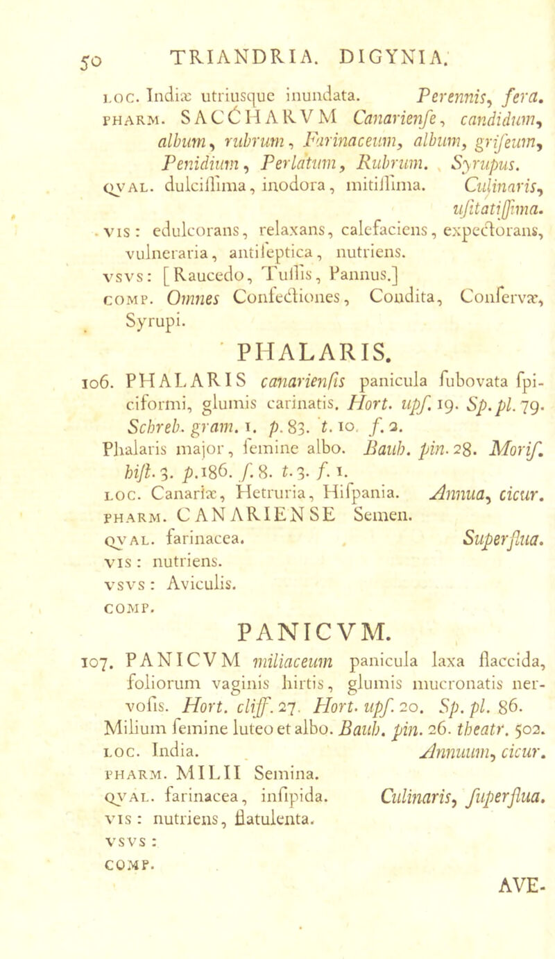 i.oc. Tndix utriusquc inundata. Perennis^ FHARM. S A C H A RV M Canarienfe, candidum^ album, rubrum, Farinaceum, album, grifeum, Penidium, Perlatum, Rubrum. , Syrupus. QVAL. dulcillima, inodora, mitijlima. Culinaris., ujitatijfmia. • vis: edulcorans, relaxans, calefaciens, expectorans, vulneraria, antileptica, nutriens, vsvs: [Raucedo, Tuilis, Pannus.] coMP. Omnes Conlediones, Condita, Conferva*, Syrupi. ■ PHALARIS. io6. PHALARIS canarienfis panicula fubovata fpi- cifornii, glumis carinatis. Hort. upf.ig. Sp.pl.'jg. Schreb. gram. i. p. 83. 1.10, f. 3. Phalaris major, lemine albo. Raiih. pin. 28. Morif. hijl3- ^.186. /.8. f-3- /• 1- LOC. Canariae, Hetruria, Hifpania. Annua., cicur. FHARM. C AN ARIEN SE Semen. Q\'AL. farinacea. . Superflua. VIS : nutriens, vsvs : Aviculis. COMP. PANieVM. 107. PANieVM miliaceum panicula laxa flaccida, foliorum vaginis hirtis, glumis mucronatis ner- vofis. Hort. clipf. 27. Plort. upf. 20. Sp. pl. 86. Milium femine luteo et albo. Bauh. pin. 26. tbeatr. 502. LOC. India. . Annuum, cicur. PHARM. MILII Semina. <y\*AL. farinacea, infipida. Clilmaris, fuperflua. vis: nutriens, hatuienta. vsvs : COMP. AVE-