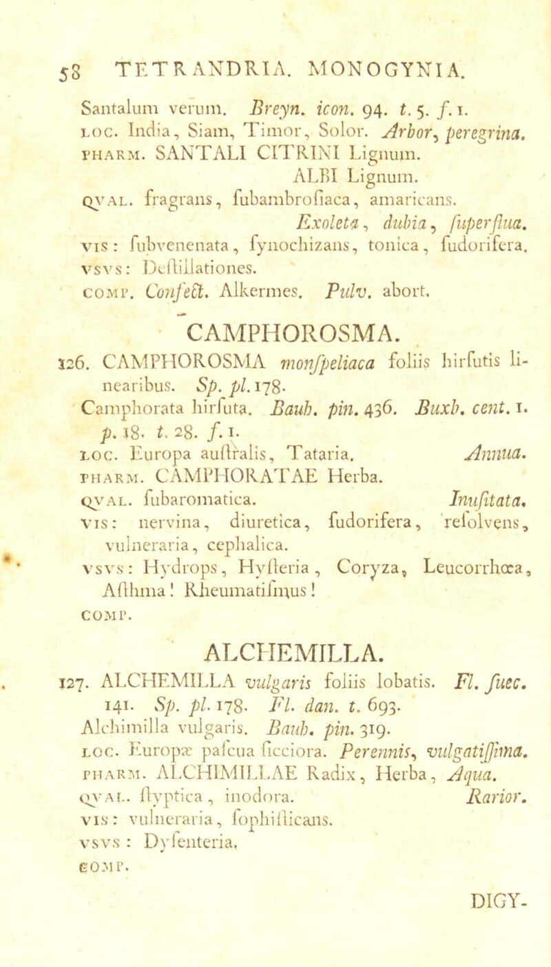 Santalum verum. Breyn. icon. 94. t. 5. /. i. Loc. India, Siam, Timor, Solor. Arbor^ peregrina. ruARM. SANTALI CITRINI Lignum. ALBI Lignum. Q\^AL. fragrans, fubambrofiaca, amaricans. Exoleta-, dubia ^ fuperflua. vis: fubvenenata, fynochizans, tonica, fudorifera, vsvs: IDciliilationes. coMP. ConfeEt. Alkermes. Pidv. abort. CAMPHOROSMA. 126. CAMPHOROSMA monfpeliaca foliis birfutis li- nearibus. Sp. pl. 178. Camphorata liirfuta. Bauh. pin. 436. Biixh. cent. i. p. 18. t. 28. /. I. roc. Europa aullralis, Tataria. Annua. PHARM. CAMPIIORAIAE Herba. c^vAL. fubaromatica. Inufitata, vis: nervina, diuretica, fudorifera, relolvens, vulneraria, cephalica. vsvs: Hydrops, Hylleria, Coryza, Leucorrhoca, Alllima I Rheuinatiimus! COMI’. ATXIIEMILLA. 127. ALCHEMILLA vulgaris foliis lobatis. FI. fuec. 141. Sp. pl 178. FI dan. t. 693. Alchimilla vulgaris. Bauh. pin. 319. Loc. Piuropa: palcua ficciora. Perennis., vulgatifjhna. PHARM. ALCH1MIL1.AE Radix, Herba, Aqua. tyvAi.. Ilyptica , inodora. Rarior. vis: vulneraria, lophillicans. vsvs : Dylenteria, GOMP. DIGY-