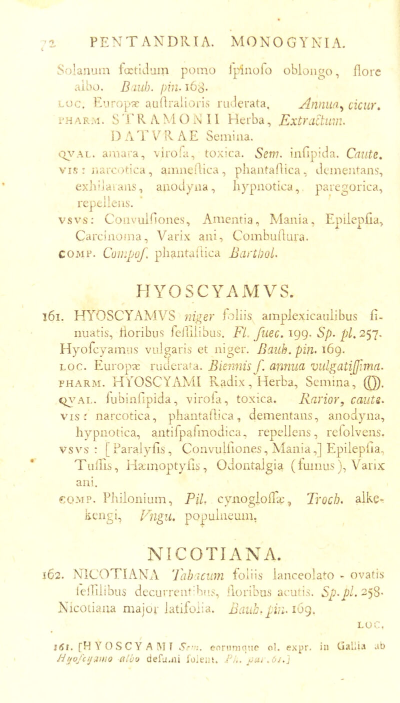 ‘1 ^ 4 PENTANDIUA. MONOGYNIA. Solanum fcEtiduin pomo Ipinofo oblongo, flore albo. B iuh. i)in.i6S- Loc. Kuropx auflralioris riulerata. Annua^ cicur. i’H ar:>i. S r R A M O N 11 Herba, Extractum. EATVRAE Semina, amara, \irofa, toxica. Sem. infipida. Caute. VIS : iiarcotica, amnefdica, phantaAica, dementans, exliilaians, aiiodyna, hypnotica, paregorica, repellens. vsvs: Convulflones, Amentia, Mania, Epilepfia, Carcinoma, Varix ani, Combuflura. COMin CoiKpof. phantaflica Bartbol. HYOSCYAMVS. 161. HYOSCYAMVS niger foliis amplexicaulibus fi- nuatis, tloribus fellilibus. Fl. fuee. 199. Sp. 257. Hyofcyainiis vulgaris et niger. Bauh. pin. 169. LOC. Europae ruderata. Biennis f. annua vulgatiffima. LHARM. HYOSCYAMI Radix, Herba, Semina, (Q). cn-AL. lubinfipida, virola, toxica. Rarior, cauts. vis: narcotica, phantaAica, dementans, anodyna, hypnotica, antirpafmodica, repellens, relolvens. vsvs: [Paralyfis, Convulflones, Mania,] EpilepAa, Tullis, Ha;moptyiis, Odontalgia (luinus), Varix ani. €OMP. Eliiionium, Pii, cynogioAx, Troch. alke- kengi, F]igu. pojjuliieum, NICOTIANA. 162. NICOTEINA Tabacum foliis lanceolato - ovatis teihlibus decurrentV,i[<:^ lloribns acuti.s. Sp-pl. 258- Nicotiana major latifolia. Baub, pin. i6g, LOC, }6t. [HYOSCYAMI .S;*.'';. eonimniio ol. expr. in Gaiiia ab Jiijofcij3HiQ aLb'j defu.ni loieni. FL. fui .0i.'\