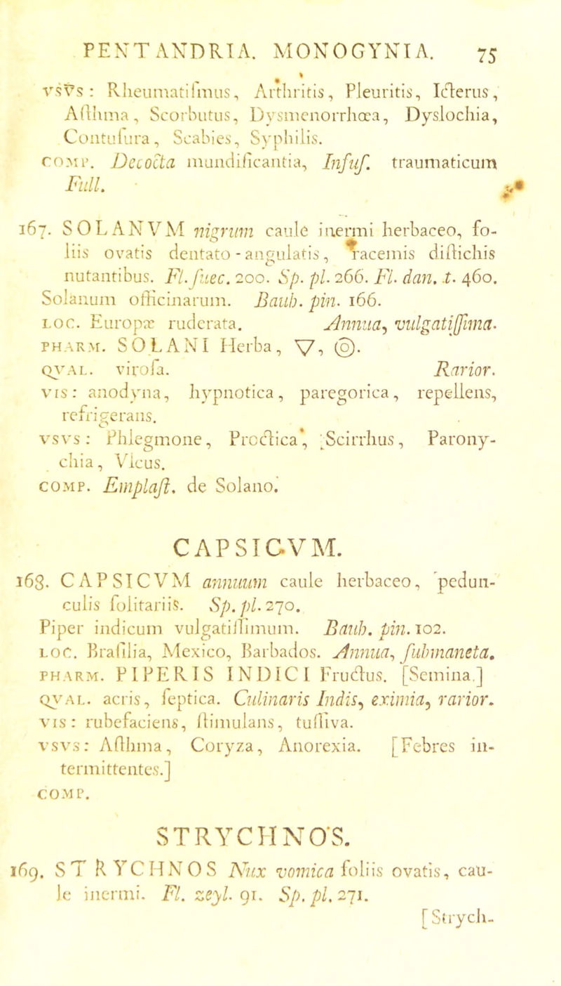 ^ % vs^s: Rheumatilmus, Arthritis, Pleuritis, IcT:erus, Adlima, Scorhutiis, Dysnicnorrhcra, Dyslochia, Contulura, Scabies, Syphilis. roMi’. Decocta niundilk-antia, Infuf. traumaticum FulL 167. SOLANVM nigrum caule iuermi herbaceo, fo- liis ovatis dentato - angulatis, ^'acernis dillichis nutantibus. Fl.Jliec. 200. Sp. pl. 266. Fl- dan. t. 460. Solanum officinarum. Baub. pin. 166. i.oc. Europa: ruderata. Jlmuia^ vidgatijfima- PH.iRM. SOLANI Herba, Q}'AL. viroia. Rarior. vrs: anodyna, hypnotica, paregorica, repellens, refrigerans. vsvs: Phlegmone, Prcc1:ica*, ^Scirrhus, Parony- chia , Vicus. COMP. Emplaji, de Solano. CAPSTCVM. 168. CAPSTCVM annuum caule herbaceo, 'pedun- culis fulitariis. Sp. pl. 2^0. Piper indicum vulgatillimum. Banh. pin. 102. Loc. Brafilia, Mexico, Barbados. ylmiua., fuhmaneta, PHARM. PIPERIS INDICI Erudlus. [Semina,] QVAL. acris, feptica. Culinaris Indis., eximia, rarior. vis: rubefaciens, llimulans, tuffiva. vsvs: Aflhma, Coryza, Anorexia. [Febres in- termittentes.] COMP. STRYCTINO'S. 169. ST R YCHNOS Pvux loliis ovatis, cau- le inermi. Fl. zeyl. gi. Sp.pl. 2-ji.