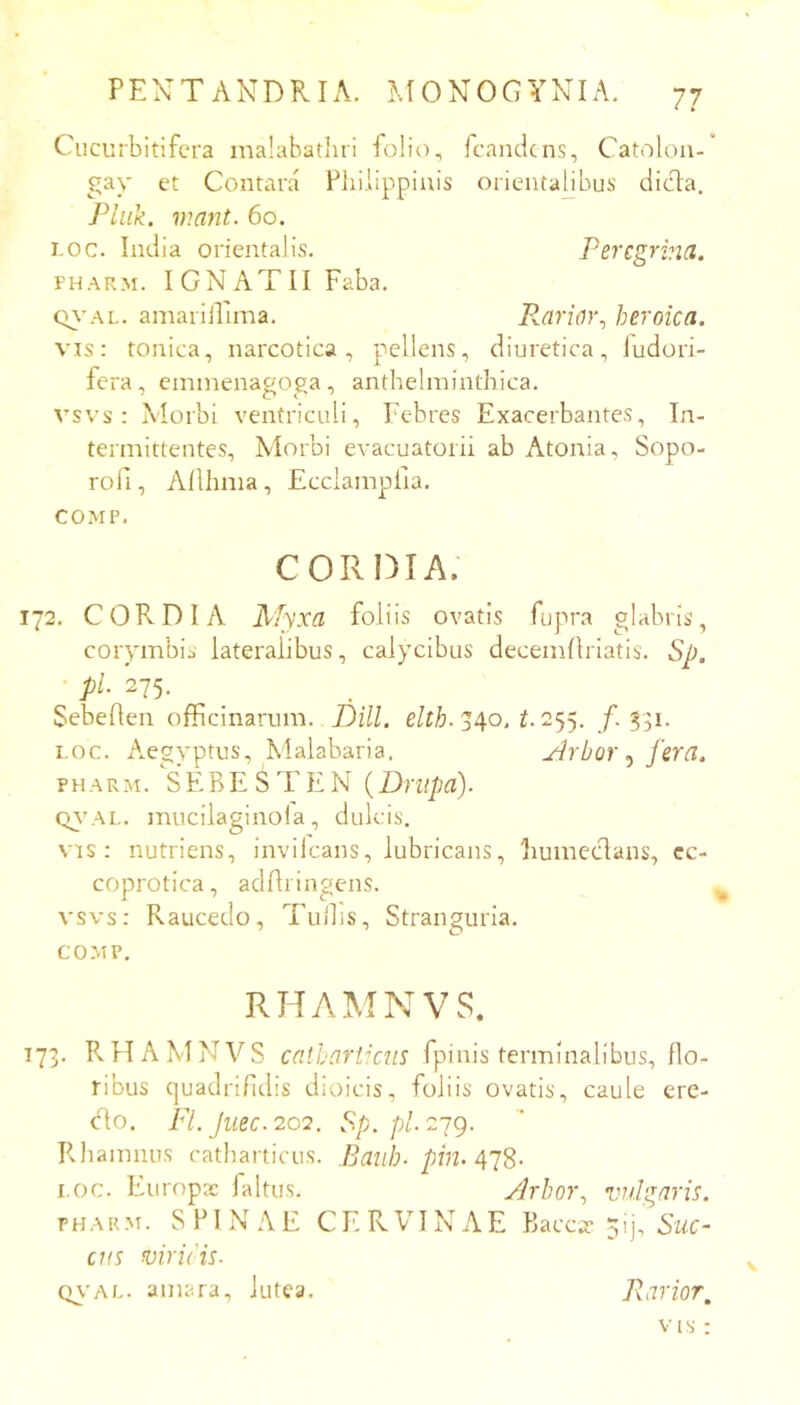 7? Cucurbitifcra inalabatliri folio, fcandcns, Catolon- gay et Contara Vliiiippiuis orientabbus dicba. Pluk. viant. 6o. i-OC. India orientalis. Peregrina. FHARM. IGNATII Faba. Q\’AL. amariiUma. P^arior., heroica. vis: tonica, narcotica, pellens, diuretica, iudori- fera, eminenagoga, anthelminthica. vsvs : Morbi ventriculi. Febres Exacerbantes, In- termittentes, Morbi evacuatorii ab Atonia, Sopo- rofi, Allhma, Ecciampiia. COMP. cordia; 172. CORDIA Myxa foliis ovatis fupra glabris, corymbis lateralibus, cal)xibus decemllriatis. Sp. pl. 275. Sebeflen officinarum. Dill. 340. i. 255. /.331. i.oc. Aegyptus, Malabaria. jlrbor fera. PHARM. SEBE S T EN {Driipa). Q\’AL. mucilaginola, dulcis. vis: nutriens, invilcans, lubricans, bumeclans, cc- coprotica, adAringens. vsvs: Raucedo, Tullis, Stranguria. COMP. RHAMNVS. 173. RHAMNVS caihariicns fpinis terminalibus, flo- ribus cjuadrifdis dioicis, foliis ovatis, caule ere- cto. Fl. Jiiec.20Q. Sp. p/. 279. Rhamnus catliarticus. Baiih- pin. 4’]S- I.oc. Europx faltus. Jrhor, vulgaris. PHARM. SPINAE CERVINAE Baccar 5ij, ens viri(is. cn-AL. amara, lutea. Parior,