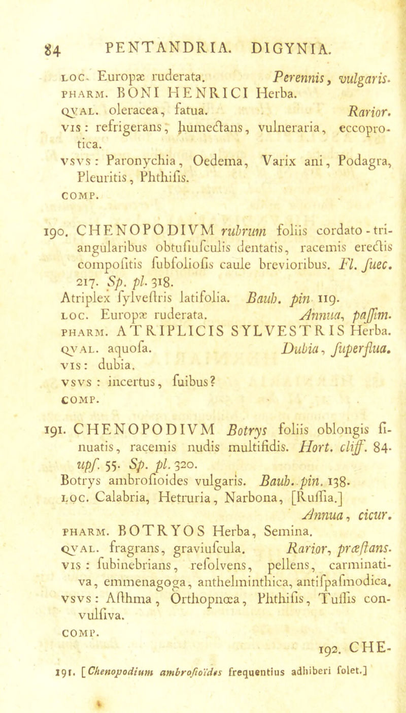 Loc. Europae ruderata. Perennis, vulgaris. PHARM. BONI HENRICI Herba. QVAL. oleracea, fatua. . Rarior. vis: refrigerans, liumedlans, vulneraria, eccopro- tica. vsvs : Paronychia, Oedema, Varix ani. Podagra, Pleuritis, Phthifis. COMP. 190. CH E NO P 0 DI VM rwinwi foliis cordato-tri- angularibus obtufiufculis dentatis, racemis eredlis compofitis fubfoliofis caule brevioribus. FI. fuec. 217. Sp. pl. 318. Atriplex fylvedris latifolia. Baiih. pin 119. Loc. Europae ruderata. Annua., pajfim. PHARM. ATRIPLICIS SYLVESTR IS Herba. Q^^AL. aquofa. Dubia, fuperflua, vis: dubia. vsvs : incertus, fuibus? COMP. 191. CHENOPODIVM Botrys foliis oblongis fi- nuatis, racemis nudis multifidis. Hort. cliff. 84- upf. 55. Sp. pl. 320. Botrys ambrofioides vulgaris. Bauh. pin. 138- LOC. Calabria, Hetruria, Narbona, [Ruifia.] Annua, cicur. PHARM. BOTRYOS Herba, Semina. QVAL. fragrans, graviufcula. Rarior, praftans. vis : fubinebrians, refolvens, pellens, carminati- va, emmenagoga, anthelminthica, antifpafmodica. vsvs: Afihma, Orthopnoea, Phthifis, Tullis con- vulfiva. COMP. 192. CHE- 191, [^Chenopodium ambrofio'id$s frequentius adhiberi folet.]