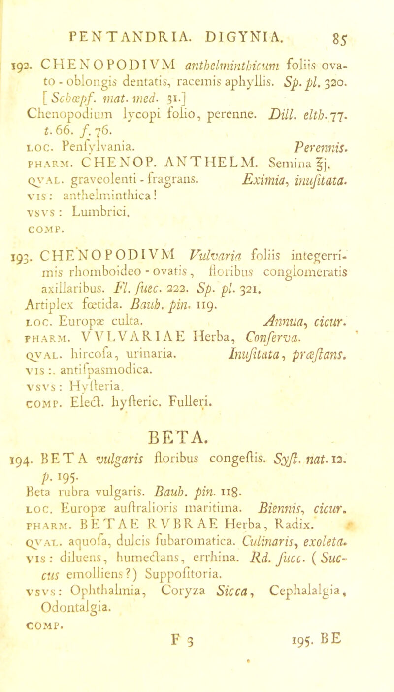 192. CHENOPODIVM anthelminthicimi foliis ova- to - oblongis dentatis, racemis aphyllis. Sp.pl. 320. [ Schcepf. mat. med- st-] Chenopodium lycopi toiio, perenne. Dill. t. 66. /. 76. Loc. Penlylvania. Perennis. PHARM. CHENOP. ANTHELM. Semina ^j. Q^^^LL. graveolenti - fragrans. Eximia.^ inujitata. vis: anthelmintliicai vsvs : Lumbrici. COMP. 193. CHENOPODIVM Vulvaria foliis integerri- mis rhomboideo - ovatis, lloribas conglomeratis axillaribus. Fl. fuec. 222. Sp. pL 321. Artiplex foetida. Bauh. pin. 119. LOC. Europae culta. Annua., ciciir. PHARM. VVLVARIAE Herba, Conferva. (vy'AL. hircofa, urinaria. Inufltata., prcBjianS. VIS antilpasmodica. vsvs: Hylleria. COMP. Elect. hyfleric. Fulleri. BETA. 194. BETA vulgaris floribus congeftis. Syjl. nat. 12, p. 195. Beta rubra vulgaris. Bauh. pin. ii8- LOC. Pluropae auAralioris maritima. Biennis., cicur. PHARM. BETAE RVBRAE Herba, Radix. Q\'AL. aquofa, dulcis fubaromatica. Culinaris., exoleta» VMS: diluens, humedans, errhina. Rd. Jlicc. {Suc~ Ciis emolliens?) Suppofitoria. vsvs: Ophthalmia, Coryza Sicca., Cephalalgia, Odontalgia. COMP. F 3 195. BE