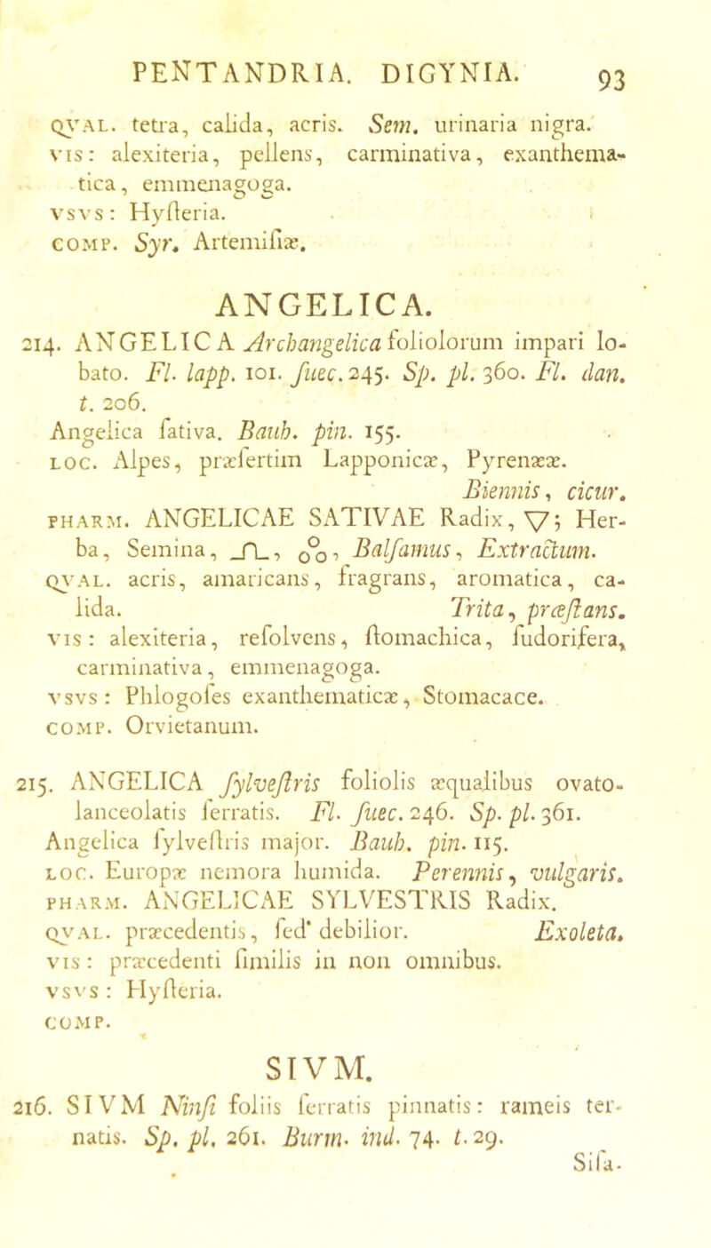 Q\’AL. teti'a, calida, acris. Sem. urinaria nigra. vis: alexiteria, pellens, carminativa, exanthema-^» tica, enmiaiagoga. vsvs: Hylleria. i COMP. Syr, Artemifia?. ANGELICA. 214. ANGELIC A foliolorum impari lo- bato. FI. lapp, loi. fuec. 245. Sp. pl. 360. Fl. dan. t. 206, Angelica fativa. Baub. pin. 155. LOC. Alpes, prxlertim Lapponicic, Pyrenasa;. Biennis., cicur» PHARM. ANGELICAE SATIVAE Radix, \75 Her- ba, Semina, _TL, BalfamusExtraclum. Q\-AL. acris, amaricans, fragrans, aromatica, ca- lida. Trita, prcejlans. vis: alexiteria, refolvens, Aomachica, fudorifera, carminativa, emmenagoga. vsvs: Phlogoles exanthematicas, Stomacace. coMP. Orvietanum. 215. ANGELICA fylvejlris foliolis asqualibus ovato- lanceolatis ierratis. Fl. fuec. 246. Sp. pl. 361. Angelica lylvellris major. Bauh, pin. 115. LOC. Europae nemora humida. Perennis., vulgaris» PHAR.M. ANGELICAE SYLVESTRIS Radix. QVAL. praecedentis, fcd'debilior. Exoleta, VIS : praecedenti fimllis in non omnibus, vsvs : HyAeria. COMP. SIVM. 216. SlVM Ninfi foliis ferratis pinnatis: rameis ter- natis. Sp. pl, 261. Burm. ind. 74- L 29. Sila.