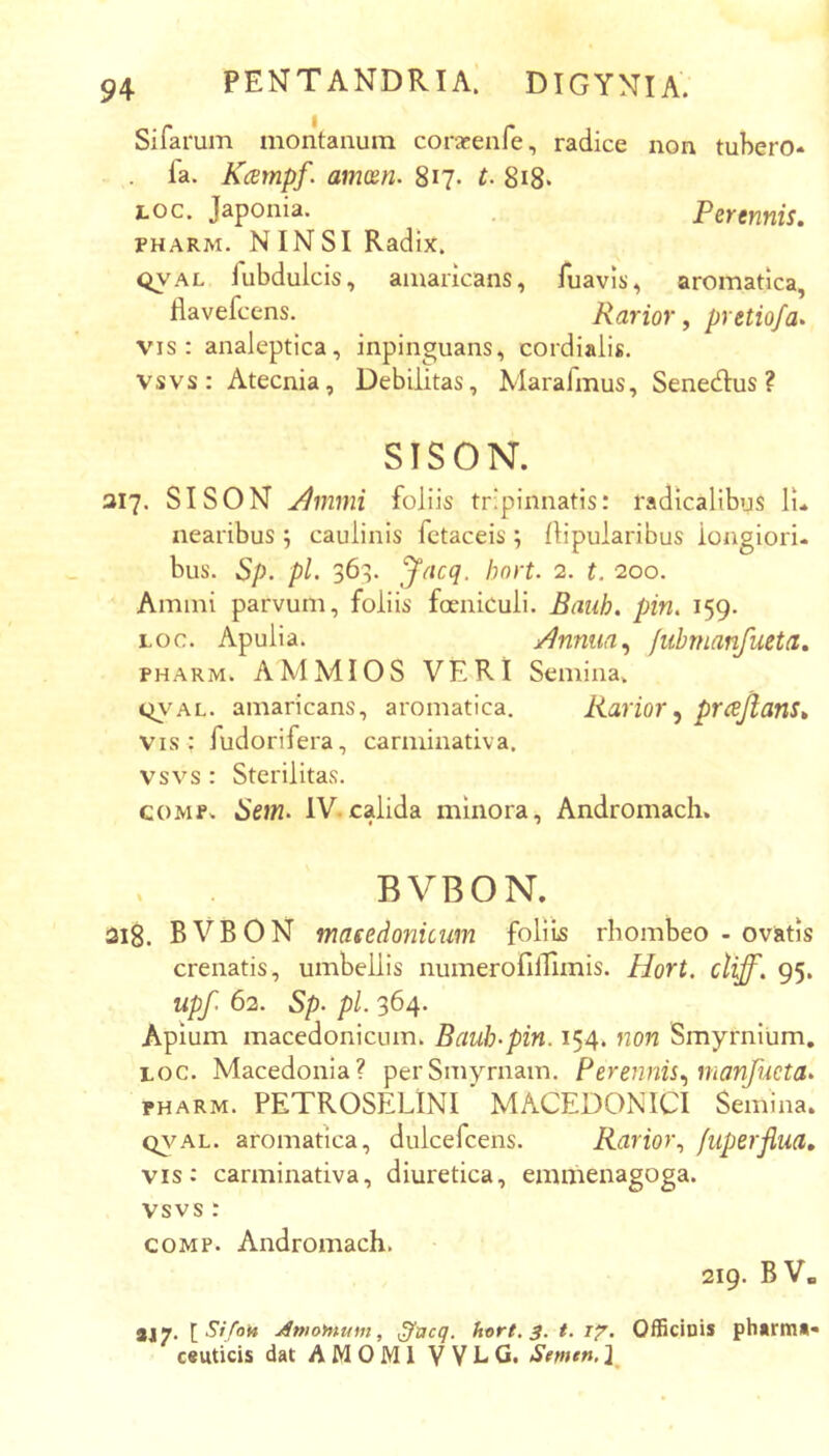 Sifarum montanum coracenfe, radice non tubero* fa. Kcempf. anmn. 817. t. 8i8« Loc. Japonia. Perennis. PHARM. NINSI Radix. QVAL iubdulcis, amaricans, fuavis, aromatica, flavefcens. Rarior, pretiofa» vis: analeptica, inpinguans, cordialis. vsvs: Atecnia, Debilitas, Marafmus, Senedlus ? SISON. 317. SISON ji^mmi foliis tripinnatis: radicalibus li* nearibus 5 cauHnis fctaceis ; llipularibus longiori- bus. Sp. pl. 363. yacq. bnrt. 2. t. 200. Amini parvum, foliis foeniculi. Bauh. pin. 159. Loc. Apulia. j/^nnun^ /uhmanfueta. PHARM. AMMIOS VERI Semina. t^vAL. amaricans, aromatica. Rarior^ prcejians» vis ; fudorifera, carminativa. vsvs : Sterilitas. COMP. Hem. IV.calida minora, Andromach. BVBON. 318. BVBON masedonicum foliis rhombeo - ovatis crenatis, umbellis numerofillimis. Hort. cliff. 95, upf. 62. Sp- pl. 364. Apium macedonicum. Baub-pin. 154. non Smyrnium, LOC. Macedonia? per Smyrnam. Perennis., manfncta- PHARM. PETROSELINI MACEDONICI Semina. Q\^AL. aromatica, dulcefcens. Rarm\ fuperflua. vis: carminativa, diuretica, emmenagoga. vsvs: COMP. Andromach. 219. BV. aJ7* Amofnum, ^ticq. hx>rt, 3. t. i?. Officinis phurms* c«uticis dat AMOMI V V L Semtn. ]