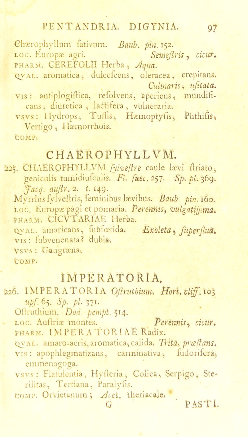 Glia’rophylluin fativum. Bauh. pin. 152. Loc. Europae agri. Seinojiris ^ cicur, PHARM. CEREFOLII Herba , Aqua. (n-’AL. aromatica, duicelcens, oleracea, crepitans. BulviaTis, ujitata» vis: antiplogiflica, refolvens, aperiens^ mundifi- cans, diuretica, ladlitera, vulneraria; vsvs: Hydrops, TulTis^ Hiemoptylis^ PlithifiSii Vertigo ^ Haunorrhois-. COMP. CHAEROPIIYLLVAl 225. CHAEROFHYLLVM fylvefhe caule lavi flriato^ geniculis tumidiuiculis. Fl. fuec.2^'j. ■Sp.pl.'^6g. Jacq. aujir. 2. 1.149. Myrrhis fylvellris;, feminibus lavibiis. Bauh pin. 160. LOC. Europa pagi et pomaria. Perennis^ vulgatijfuna, PHARM. CICVTARIAE Herba-. Q\’AL. amaricans, fubioctida; Exoleta fiiperflu^k vis: iubvenenata? dubia-, vsvs : Gangranav tOMPi IMPERATORIA. ^26. IMPERATORIA Ofhuthium-. Hort. cliff. 10 upf. 65. Sp. pl. 371. Oftrutliium. Dod penipt. 514; LOC. Auflria montes. PerenniSiy cicur, PHARM. IM PE R A T0Pv I AF Radix. amaro-acris, aromatica, calida. Trita., prafians. Vis: apoplilegmatizans, carminativa, fudorilera^ eminenagoga. vsvs: Flatulentia, Hyfieria, Colica^ Serpigo, Ste- rilitas, Tertiana, Paralyfis. COMI’. Orvietanum •, Atet. theriacale; G PASTI. V./J’