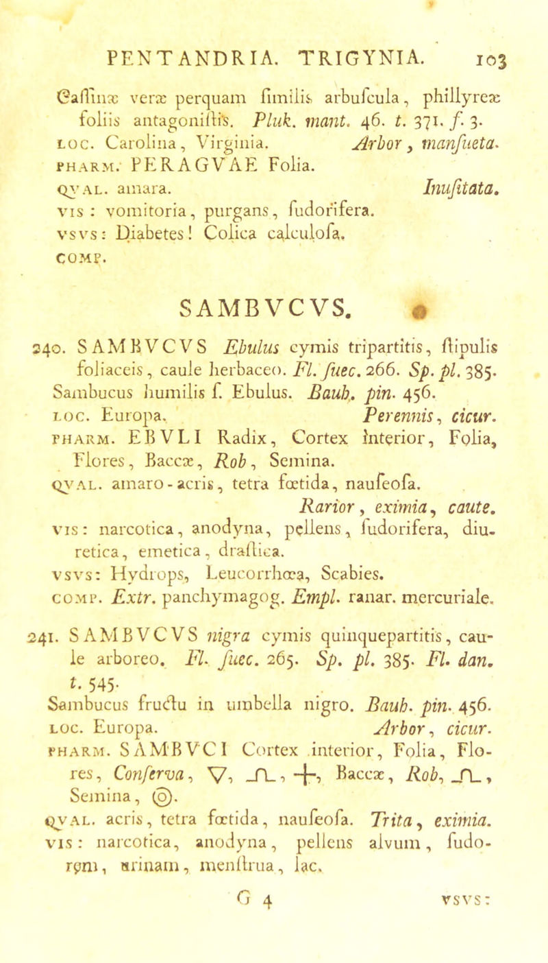 Gartuix verx perquam fiinUis» arbulcula, phillyrex foliis antagonilli^, Pluk. imnt. 46. t. 371. /. 3. Loc. Carolina, Virginia. Arbor y manfueta. PHARM. PERAGVAE Folia. Q^.’AL. amara. Inufitata, vis: vomitoria, purgans, fudorifera. vsvs: Diabetes! Colica calculofa. COMP. SAMBVCVS. • 240. SAMBVCVS Ebulus cymis tripartitis, flipulis foliaceis, caule lierbaceo. i^/.266. Sp.pL'^SS' Sambucus jiumilis f. Ebulus. Bauh,. pin- 456. Loc. Europa. Perennis ^ cicur. PHARM. EBVLI Radix, Cortex Interior, Folia, Flores, Baccx, Rob ^ Semina. q\'AL. amaro-acris, tetra foetida, naufeofa. Rarior, eximia, caute. vis: narcotica, anodyna, pellens, ludorifera, diu- retica, emetica, drailica. vsvs: Hydrops, Leucorrhoea, Scabies. COMP. Extr. panchymagog. Empl. ranar. mercuriale. 241. SAMBVCVS nigra cymis quinquepartitis, cau- le arboreo. FI. fuec. 265. Sp. pl. 385. Fl. dan. t. 545- Sambucus frudu in umbella nigro. Bauh. pin. 456. LOc. Europa. Arbor ^ cicur. PHARM. SAM‘BVCI Cortex interior, Folia, Flo- res, Conferva y V-> -A., 4’ Baccx, Roby _n_, Semina, (o). c^AL. acris, tetra foetida, naufeofa. Trita ^ eximia. vis: narcotica, anodyna, pellens alvum, fudo- rym, arinain, menllrua, lac. G 4 vsvs: