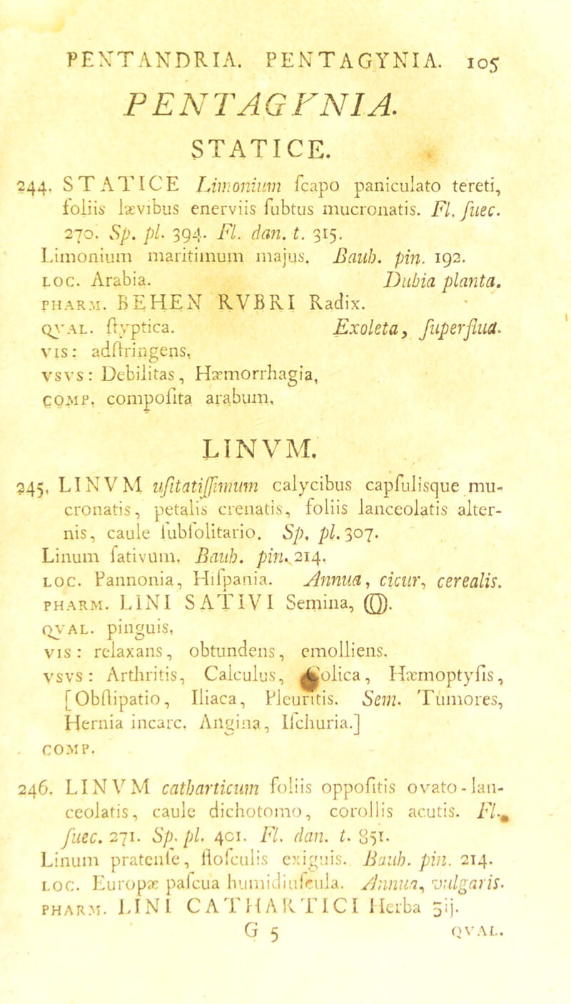 PENTAGFNIA. STATICE. 244, STATICE Limonium fcapo paniculato tereti, loliis lasvibus enerviis fubtus mucronatis. Fl. fiiec. 270. Sp. pL 394. Fl. dan. t. 315. Limonium maritimum majus. Baub. pin. 192. Loc. Arabia. Dubia planta. PHARM. BE HEN RVBRI Radix. Q\'AL. ftyptica. Exoleta, fliperflua. vis; adBringens, vsvs: Debilitas, H^morrhagia, CQMP, compofita arabum, LINVM. 245, LINVM iijitatijfmium calycibus capfulisque mu- cronatis, petalis crenatis, foliis lanceolatis alter- nis, caule lubiolitario. Sp, pl.30'j. Linum lativum, Baiih. pinK'^14- Loc. Pannonia, Hilpania. Anniia, cicur, cerealis. PHARM. LINI SATIVI Semina, (Q). Q\'AL. pinguis, vis: relaxans, obtundens, emolliens. vsvs: Arthritis, Calculus, ^'olica, Harrnoptyfis, [Obdipatio, Iliaca, Pleuritis. Sem. Tumores, Hernia incarc. Angina, Ilchuria.] COMP. 246, LINVM catbarticiim foliis oppofitis ovato-lan- ceolatis, caule dichotomo, corollis acutis. Fl-^ fuec. 2-ji. Sp^ pl. 4C1. E7. dan. r. 851- Linum pratcnlc, ilolculis exiguis. Baub. pin. 214. LOC. Europa: pafcua humidiufcula. /Jnnua, 'vulgaris. PHARM. LINI CATHARTICI Herba 5lj.