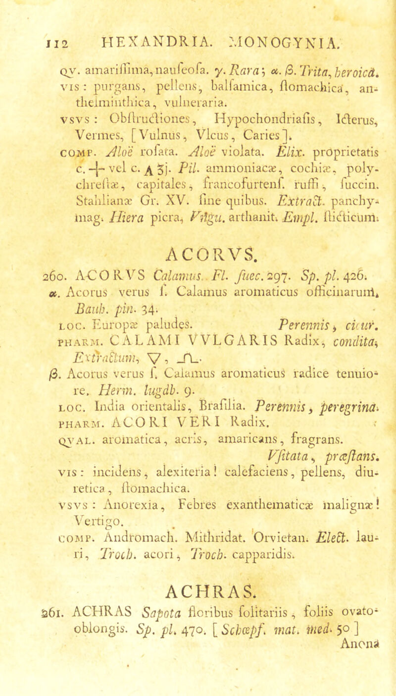 QV, amariirima,nauleora. y.Rara', ». (o.Trita^heroicd. vis: purgans, pellens, ballamica, flomachica, an- theimintliica, vulneraria. vsvs : Obllrudiones, Hypochondriafis, Iderus, Vermes, [Vulnus, Vicus, Caries]* COMP. y^loe rofata. Aloe violata. Elix, proprietatis C.+ vel c. ^ 5j. Pii. ammoniacie, cochiie, poly- chrellse, capitales^ francofurtenf. ruffiluccin. Staulianx Gr. XV. fine quibus. Extra^. panchy- inag; Hiera picra.j Filgii. arthaiiiu Empl. fiidicumi ACORVS. 260. ACO RVS Calamus.. Fl. fuec. 297. Sp. pl. 426; ot. Acorus verus 1. Calamus aromaticus officinaruiil* Baiih. pin. 34; Loc. Europx paludes. Perennis^ cicur. PHARM. CALAMI VVLGARIS Radix, condita-^ E^i}'n£tmn.> V •> -H-- /3. Acorus verus i. Calamus aromaticus radice tenuio- re. Herm. lugdb. 9. LOC. India orientalis, Brafilia. Perennisy peregrina-. PHARM. ACORI VERI Radix. (v\’AL. aromatica, acris, amaricans, fragrans. VJitatay prcejlans. vis: incidens^ alexiteria! calefaciens, pellens, diu- retica , fiomachica. vsvs: Anorexia, Febres exanthematicx inalignx! Vertigo. COMP. Andromacli. Mithridat. Orvietaii; lau- ri, Trod). acori ^ 7roc^. capparidis. ACHRAS. 5361. ACHRAS Sapota floribus folitariis foliis ovato- oblongis. Sp. pL 470. [ Schcepf. mat. ined- 50 ] Anona