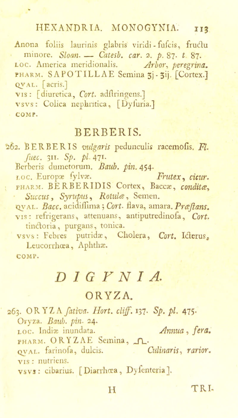 Anona foliis laurinis glabris viridi - fufcis, frudu minore. Sloan. — Catesb. car. 2. p. 87. t 87. Loc. America meridionalis. Arhor\ peregrina. PHARM. SAFOTILLAE Semina 5] - 51). [Cortex.] Q^'’AL. [acris.] vis: [diuretica, Cort. adflringens.] vsvs: Colica neplintica, [Dyluria.] COMP. BERBERIS. '262. BERBERIS vulgaris pedunculis racemofis, FI. fiiec. 311. Sp. pl- 471- Berberis dumetorum. Bauh. pin. 454- i.oc. Europae fylva?. Frutexcicur. PHARM. BERBERIDIS Cortex, Baccas, condita^ Succus f Syrupus., Rotidce^ Semen. Q\’AL. Bacc. acidilTima; Cort. Bava, amara. Prcejians. vis: refrigerans, attenuans, antiputredinofa, Cort, tindoria, purgans, tonica. vsvs: Febres putridae. Cholera, Cort. Iderus^ Leucorrhcea, Aphthae. COMP. D 1 G F N I A. ORYZA. 263. ORYZA fativa. Hort. cliff. i37- Sp. pl. 475. Oryza. Bauh. pin. 24. LOC. Indiae inundata. Annua fera, PHARM. ORYZAE Semina, QVAL. farinofa, dulcis. Cidinaris., rarior. VIS : nutriens. vsvs: cibarius. [Diarrhoea, Dyfcnteria]. H TRI.