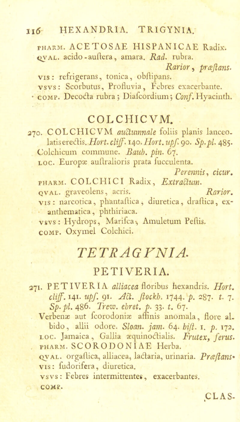 / PHAUM. ACETOSAE HISPANICAE Radix. <^'AL. acido - auflera, amara. Rad. rubra. Rarior^ prcejians. vis: refrigerans, tonica, obflipans, vsvs: Scorbutus, Profluvia, Febres exacerbante. • COMP. Decotfla rubra; Diafcordium; Coti/. Hy aci nth. COLCHICVM. 370. COLCHICVM autumnale foliis planis lanceo, latis eredis. .i/o)‘L o/i/l 140. Hort. iipf. 90. Sp.pl. 485. Colchicum commune. Bauh. pin. 67. Loc. Europae auflralioris prata fucculenta. Peremiis., cicur, PHARM. COLCHICI Radix, Extractum. QVAL. graveolens, acris. Rarior. vis: narcotica, phantaflica, diuretica, draflica, ex- • anthematica, phthiriaca. vsvs: Hydrops, Marifca-, Amuletum Peftis. COMP. Oxymel Colchici. TETRAGFNIA. PETIVERIA. 371. PETIVERIA alliacea ^orihus hexandris. Hort. cliff. 141. upf. 91. Adi. Jtockh. 1744. p. 287. t. 7. Sp. pl. 486. Trew. ehret. p. 33. t. 67. Verbenae aut fcorodonix afflnis anomala, flore al- bido , allii odore. Sloan. jam. 64. hifi. i. p. 172. LOC. Jamaica, Gallia aequinodialis. Frutex, jerilS. . PHARM. SCORODONIAE Herba. QVAL. orgaflica, alliacea, ladaria, urinaria. Prafians* vis: fudorifera, diuretica. vsvs: Febres intermittentes, exacerbantes. COMP.